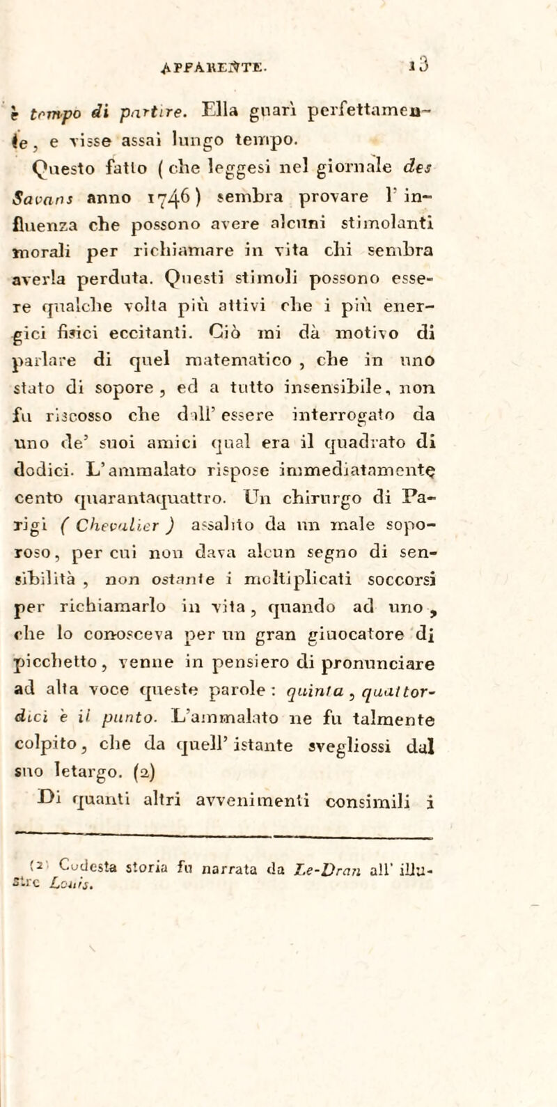 è tempo di partire. Ella guarì perfettarnea- ie, e visse assai lungo tempo. Questo fatto ( che leggesi nel giornale des Savans anno 1746) sembra provare 1 in¬ fluenza che possono avere alcuni stimolanti morali per richiamare in vita chi sembra averla perduta. Questi stimoli possono esse- Te qualche volta più attivi che i più ener¬ gici fisici eccitanti. Ciò mi dà motivo di parlare di quel matematico , che in uno stato di sopore, ed a tutto insensibile, non fu riscosso che dall’ essere interrogato da uno de’ suoi amici qual era il quadrato di dodici. L’ammalato rispose immediatamentç cento quarantaquattro. Un chirurgo di Pa¬ rigi ( Chevalier ) assalito da un male sopo- roso, peroni non dava alcun segno di sen¬ sibilità , non ostante i moltiplicati soccorsi per richiamarlo in vita, quando ad uno , che lo conosceva per un gran giuocatore di picchetto, venne in pensiero di pronunciare ad alta voce queste parole: quinta , qual tor- dicì e il punto. L’ammalato ne fu talmente colpito, che da quell’istante svegliossi dal suo letargo. (2) Di quanti altri avvenimenti consimili i (2 Cudesta storia fu narrata da Le-Dran all'illu¬ stre Louis.