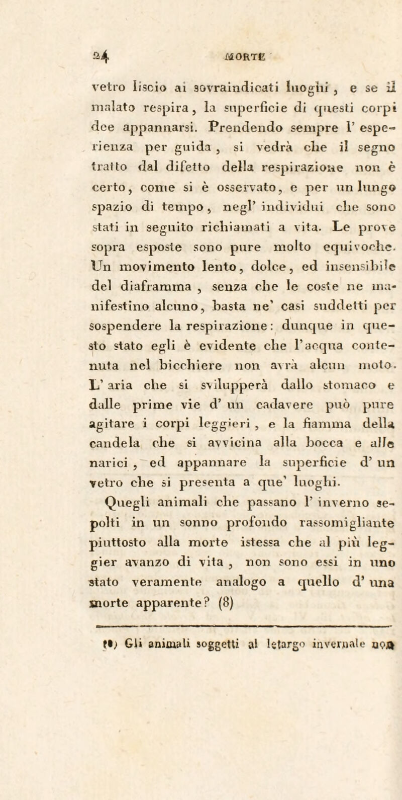 vetro liscio ai sovraindicati luoghi , e se il malato respira, la superficie di questi corpi dee appannarsi. Prendendo sempre 1’ espe¬ rienza per guida , si vedrà che il segno tratto dal difetto della respirazione non è certo, come si è osservato, e per un lungo spazio di tempo, negl’individui che sono stati in seguito richiamati a vita. Le pro\e sopra esposte sono pure molto equivoche. Un movimento lento, dolce, ed insensibile del diaframma , senza che le coste ne ma¬ nifestino alcuno, basta ne’ casi suddetti per sospendere la respirazione : dunque in que¬ sto stato egli è evidente che l’acqua conte¬ nuta nel bicchiere non avrà alcun moto. L’ aria che si svilupperà dallo stomaco e dalle prime vie d’ un cadavere può pure agitare i corpi leggieri , e la fiamma della candela che si avvicina alla bocca e alfe narici , ed appannare la superficie d’ un vetro che si presenta a que’ luoghi. Quegli animali che passano 1’ inverno se¬ polti in un sonno profondo rassomigliante piuttosto alla morte istessa che al più leg- gier avanzo di vita , non sono essi in uno stato veramente analogo a quello d’ una morte apparente? (8) Gli animali soggetti al letargo invernale aoa