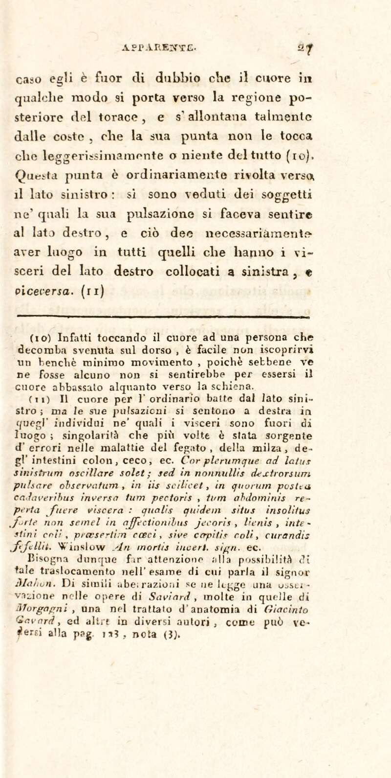 27 caso egli è fuor di dubbio che il cuore in qualche modo si porta verso la regione po¬ steriore del torace , e s' allontana talmente dalle coste , che la sua punta non le tocca che leggerissimamente o niente del tutto (io), Questa punta è ordinariamente rivolta verso il lato sinistro : si sono veduti dei soggetti ne’ quali la sua pulsazione si faceva sentire al lato destro, e ciò dee necessariamente aver luogo in tutti quelli che hanno i vi¬ sceri del lato destro collocati a sinistra , e viceversa, (ri) (10) Infatti toccando il cuore ad una persona che decomba svenuta sul dorso , è facile non «coprirvi un benché minimo movimento , poiché sebbene ve ne fosse alcuno non si sentirebbe per essersi il cuore abbassato alquanto verso la schiena. (11) Il cuore per 1' ordinario batte dal lato sini¬ stro ; ma le sue pulsazioni si sentono a destra in quegl' individui ne’ quali i visceri sono fuori di luogo ; singolarità che più volte è stata sorgente d’errori nelle malattie del fegato, della milza, de¬ gl’intestini colon, ceco, ec. Cor plerumque ad latus sinistrimi oscillare solet ; sed in nonnullis dextrorsum pulsare observafiim , in iis scihcet, tri quorum poste a cadaveribus inversa tum pectoris , tum abdoininis re- pota fucre viscera : qualis quidem situs insolì/us forte non semel in ajfectionilms jecoris , licnis , iute - stmi coli, prevsertim cceci, si ve capitis coli, curandis ffilli. Vinslow An mortis inceri, sign. ec. Bisogna dunque far attenzione alla possibilità di tale traslocamelo nell’esame di cui parla il signor Mahon. Di simili abe; razioni se ne legge una uasu - vaiione nelle opere di Saviard, molte in quelle di Morgagni, una nel trattato d’anatomia di Giacinto Clavard, ed allrt in diversi autori, come può ve¬ dersi alla p?g i»3, nota (3).