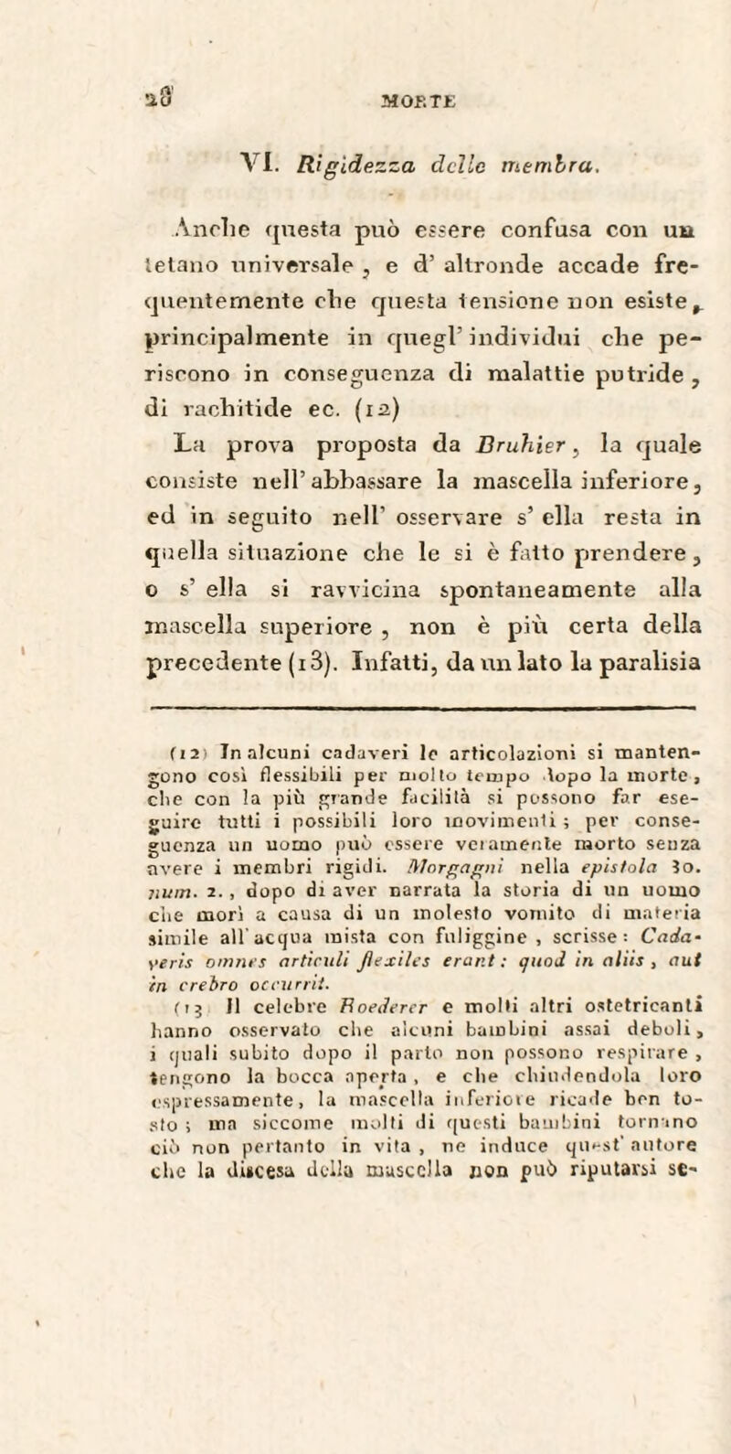 MOF.TE a o VI. Rigidezza delle membra. Anche questa può essere confusa con uu tetano universale , e d’ altronde accade fre¬ quentemente che questa tensione non esiste,, principalmente in quegl’ individui che pe¬ riscono in conseguenza di malattie putride , di rachitide ec. (12) La prova proposta da Bruhier, la quale consiste nell’abbassare la mascella inferiore, ed in seguito nell’ osservare s’ ella resta in quella situazione che le si è fatto prendere, o s’ ella si ravvicina spontaneamente alla mascella superiore , non è più certa della precedente (i3). Infatti, da un lato la paralisia ( 12) Tn alcuni cadaveri le articolazioni si manten¬ gono così flessibili per molto tempo topo la morte, die con la più grande facilità si possono far ese¬ guire tutti i possibili loro movimenti ; per conse¬ guenza un uomo può essere veramente morto senza avere i membri rigidi. Morgagni nella epistola îo. Mim. 2. , dopo dt aver narrata la storia di un uomo die morì a causa di un molesto vomito di materia simile all'acqua mista con fuliggine, scrisse: Cada• yeris omnes articuli Jlexiles erant : quod in aliis , aut in crebro oceurrit. (13 II celebre Hoedercr e molti altri ostetrieanti hanno osservato che alcuni bambini assai deboli, i quali subito dopo il parto non possono respirare , tengono la bocca aperta , e che chiudendola loro espressamente, la mascella inferiore ricade ben to¬ sto ; ma siccome molti di questi bambini tornano ciò non pertanto in vita , ne induce qu»-st’ autore che la discesa della mascella jion può riputarsi se-