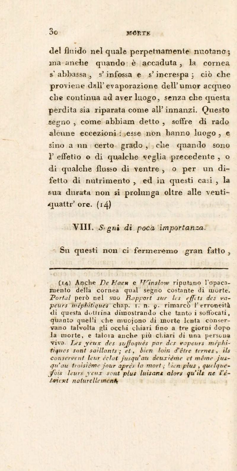 So JffOìlTK del fluido nel quale perpetuamente nuotano; ma anche quando è accaduta , la cornea s’ abbassa , s’infossa e s’increspa 3 ciò che proviene dall'evaporazione dell’umor acqueo che continua ad aver luogo, senza ebe questa perdita sia riparata come all’ innanzi. Questo segno , come abbiam detto , soffre di rado alcune eccezioni : esse non hanno luogo , e sino a un certo grado , che quando sono ì’ effetto o di qualche veglia precedente , o di qualche flusso di ventre , o per un di¬ fetto di nutrimento , ed in questi casi , la sua durata non si prolunga oltre alle venti- <jualti-’ ore. (14) Vili. S- gni di poca importanza. Sn questi non ci fermeremo gran fatto , «O- { : O 01 t ! A (14) Anche De Kaen e tVinslow riputano l’opaca- mento della cornea qual segno costante di morte. Dorhil però nel suo Rapport sur les ejfits des va¬ peurs méphitiques chap. i. n. p. rimarcò l’erroneità ili questa dottiina dimostrando che tanto i sottbeati, quanto quelli che muojono di morte lenta conser¬ vano talvolta gli ocelli chiari fino a tre giorni dopo la moite, e taloia anche più chiari di una persona vivo Les yeux des sujfoqués par des vapeurs méphi¬ tiques sont saillants ; et, bien loin d’être ternes, ils conservent leur éclat jusqu'au deuxième et même jus¬ qu’au troisième jour après la mort ■ 1 ien plus , qutlqne- fois leurs renx sont plus luisant alors qu’ils ne l’ê- ivitKt naturellementV