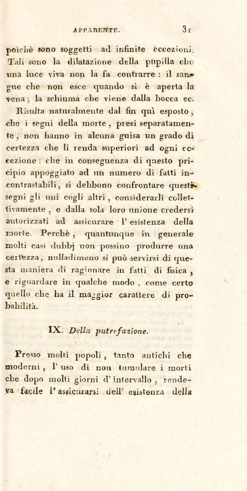 poiché sono soggetti ad infinite eccezioni. Tali sono la dilatazione della pupilla else una luce viva non la fa contrarre : il san* gue che non esce quando si è aperta la vena ; la schiuma che viene dalla bocca ec. Risulta naturalmente dal fin qui esposto , che i segni della morte , presi separatamen¬ te, non hanno in alcuna guisa un grado di certezza che li renda superiori ad ogni ec¬ cezione : che in conseguenza eli questo pri- cipio appoggiato ad un numero di fatti in¬ contrastabili, si debbono confrontare quest*, segni gli uni cogli altri , considerarli collet¬ tivamente , e dalla sola loro unione credersi autorizzati ad assicurare 1’ esistenza della morte. Perchè , quantunque in generale molti casi dubb] non possino produrre una certezza, nnlladirneno si può servirsi di que¬ sta maniera di ragionare in fatti di fisica , e riguardare in qualche modo , come certo quello che ha il maggior carattere di pro¬ babilità. v / IX. Della putrefazione. Presso molti popoli , tanto antichi che moderni , 1’ uso di non tumulare i morti che dopo molti giorni d’intervallo, rende¬ va facile 1* assicurarsi dell’ esistenza della