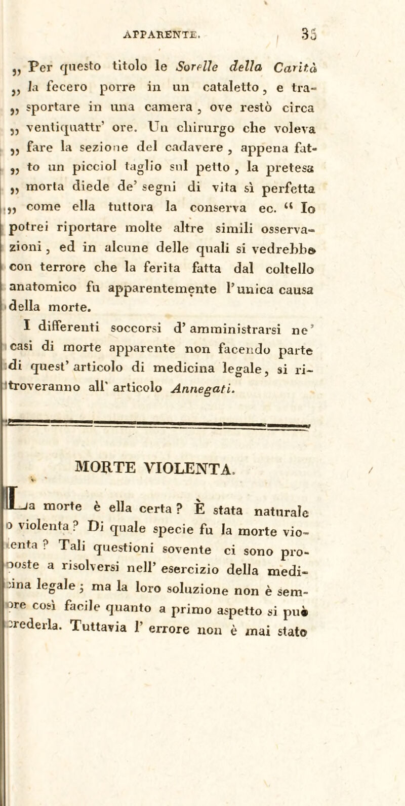 „ Per questo titolo le Sonile della Carità j, la fecero porre in un cataletto, e tra- ,, sportare in una camera , ove restò circa ,, ventiquattr’ ore. Un chirurgo che voleva 5, fare la sezione del cadavere , appena fat- „ to un picciol taglio sul petto , la pretesa „ morta diede de’ segni di vita sì perfetta come ella tuttora la conserva ec. “ Io potrei riportare molte altre simili osserva¬ zioni , ed in alcune delle quali si vedrebbe, con terrore che la ferita fatta dal coltello anatomico fu apparentemente l’unica causa della morte. I differenti soccorsi d’amministrarsi ne’ casi di morte apparente non facendo parte di quest’articolo di medicina legale, si ri¬ troveranno all' articolo Annegati. MORTE VIOLENTA. a morte è ella certa ? È stata naturale o violenta p Di quale specie fu la morte vio~ enta . Tali questioni sovente ci sono pro¬ poste a risolversi nell’ esercizio della medi¬ ana legale ; ma la loro soluzione non è sem¬ pre così facile quanto a primo aspetto si pu* crederla. Tuttavia 1’ errore non è mai stato