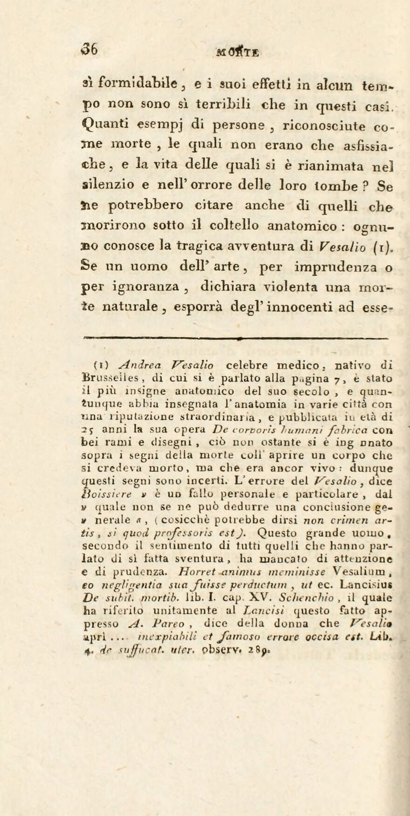 sì formidabile } e i suoi effetti in alcun tem¬ po non sono si terribili che in questi casi. Quanti esempj di persone , riconosciute co¬ me morte , le quali non erano che asfissia- che , e la vita delle quali si è rianimata nel silenzio e nell’ orrore delle loro tombe ? Se ìie potrebbero citare anche di quelli che morirono sotto il coltello anatomico : osnu- a bo conosce la tragica avventura di VesaHo (i). Se un uomo dell’ arte, per imprudenza o per ignoranza , dichiara violenta una mor¬ ie naturale, esporrà degl’ innocenti ad esse- (i) Andrea Pesalio celebre medico . nativo dì Brusseiles, di cui si è parlato alla p..gina 7, è slato il più insigne anatomico del suo 6ecolo , e quan¬ tunque abbia insegnala 1’anatomia in varie città con lina riputazione straordinai la , e pubblicata in età di 25 anni la sua opera De corvoris fiumani /bòrica con bei rami e clisegni , ciò non ostante si è ing nnato sopra i segni della morte coli' aprire un corpo che si credeva morto, ma che era ancor vivo; dunque questi segni sono incerti. L’errore del l^esalio, dice lioissiere v è un fallo personale e particolare , dal » quale non se ne può dedurre una conclusione ge¬ li nerale n , ( cosicché potrebbe dirsi non crimen ar- tis, si quoti professons est J. Questo grande uomo, secondo il sentimento di tutti quelli che hanno par¬ lato di si fatta sventura, ha mancato di attenzione e di prudenza. Horret -animus meminisse Vesalium, e o negligentia sua fuisse perductum , ut ec. Lancisius De subit, mortib. lib. I. cap. XV. Schenchio , il quale ha riferito unitamente al Lancisi questo fatto ap¬ presso A. Pareo , dice della donua che fresali» aprì... inexpiabilì et famoso errore accisa est. Lih» 4. dr sujfucat. ulcr. observ< 2 8p»