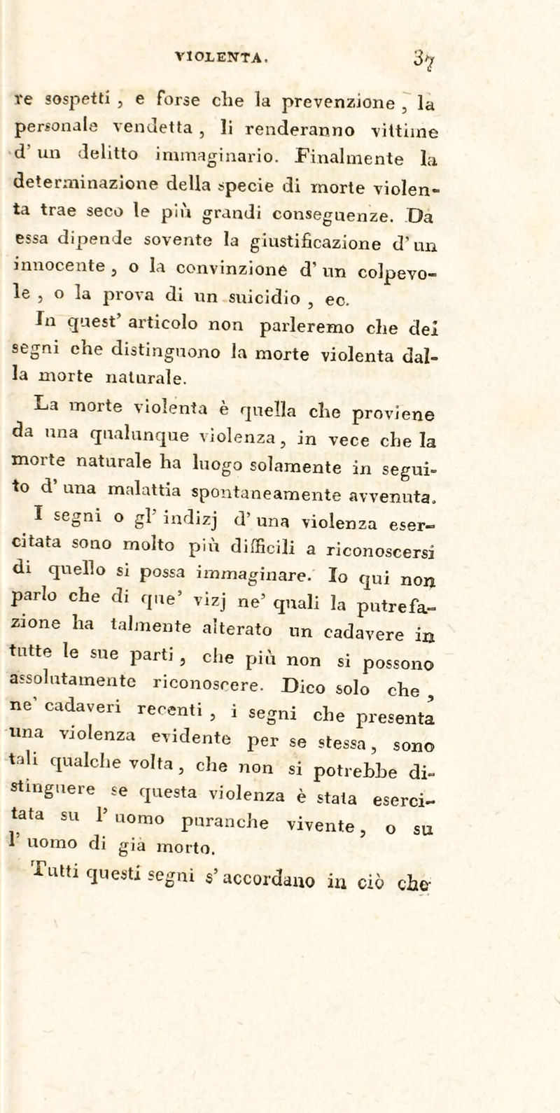 3? re sospetti , e forse die la prevenzione , la personale vendetta , li renderanno vittime d' un delitto immaginario. Finalmente la determinazione della specie di morte violen- ta trae seco le più grandi conseguenze. Da essa dipende sovente la giustificazione d’un innocente, o la convinzione d’ un colpevo¬ le , o la prova di un suicidio , ec. In quest’ articolo non parleremo che dei segni che distinguono la morte violenta dal¬ la morte naturale. La morte violenta è quella che proviene da una qualunque violenza, in vece che la morte naturale ha luogo solamente in segui¬ to d una malattia spontaneamente avvenuta. I segni o gl indizj d’ una violenza eser¬ citata sono molto più difficili a riconoscersi di quello si possa immaginare. Io qui non parlo che di que’ vizj ne’ quali la putrefa¬ zione ha talmente alterato un cadavere in tutte le sne parti , die più non si possono assolutamente riconoscere. Dico solo che , ne’ cadaveri recenti , i segni che presenta una violenza evidente perse stessa, sono tali qualche volta , che non si potrebbe di¬ stinguere se questa violenza è stata eserci¬ tata su 1’ uomo puranche vivente, o su f uomo di già morto. Futtr questi segni s’accordano in ciò che