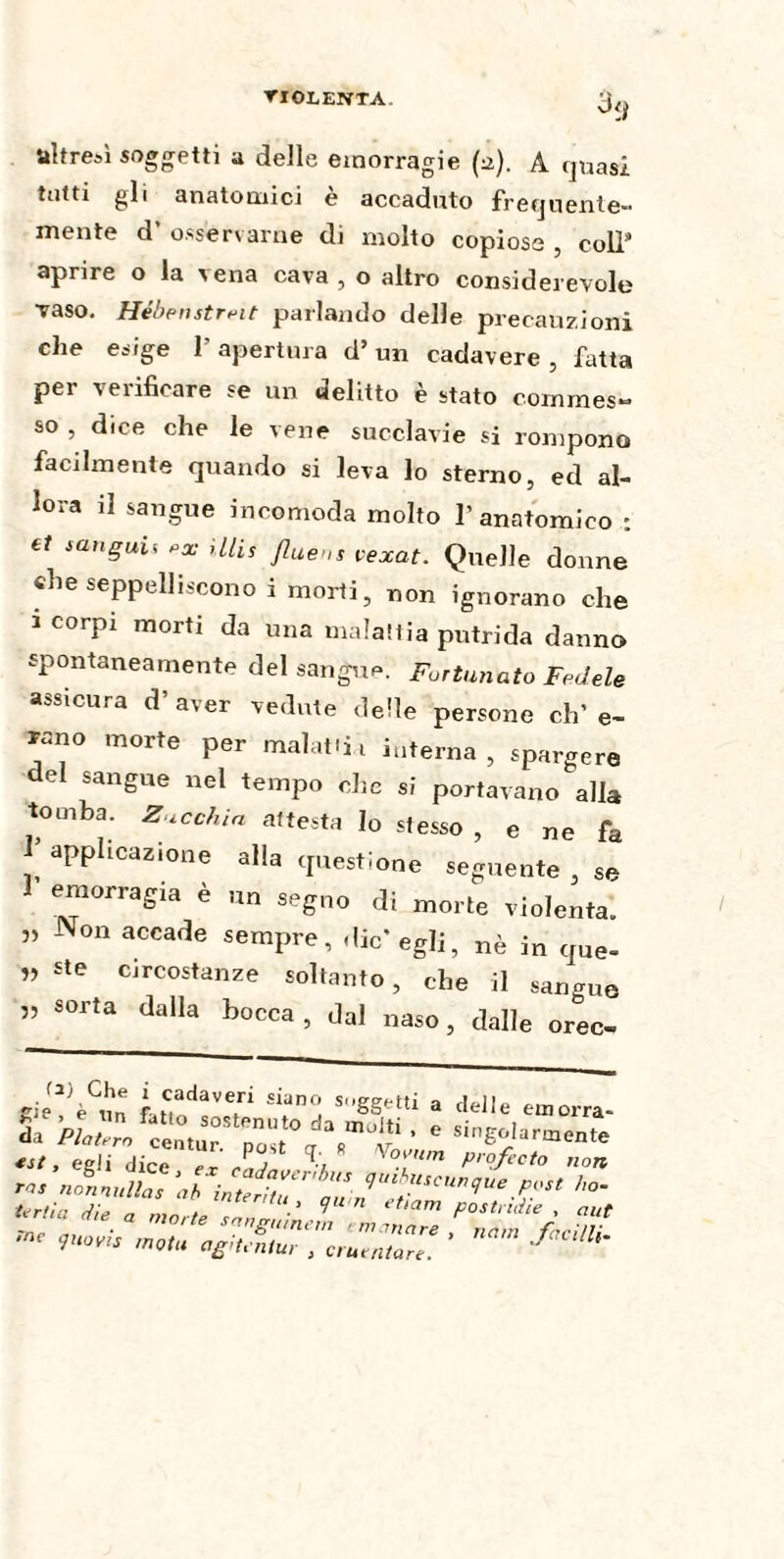 TI ©LENTA. oy üître»i soggetti a delle emorragie (a). A quasi tutti gli anatomici è accaduto frequente¬ mente d’ osservarne di molto copiosa , coll9 aprire o la iena cava , o altro considerevole vaso. Hébenstreit parlando delle precauzioni che esige 1’ apertura d’ un cadavere , fatta per verificare se un delitto è stato commes¬ so , dice che le vene succlavie si rompono facilmente quando si leva lo sterno, ed al¬ lora il sangue incomoda molto l’anatomico ; et sangui* e* Ulis fluens vexat. Quelle donne che seppelliscono i morti, non ignorano che i corpi morti da una malattia putrida danno spontaneamente del sangue. Fortunato Fedele assicura d’aver vedute delle persone eh’ e- rano morte per malati interna, spargere del sangue nel tempo che si portavano alla tomba. Zucchin attesta lo stesso , e ne fa applicazione alla questione seguente , se 1 emorragia è un segno di morte violenta. ” N°n accade ^mpre, die* egli, nè in que- ” ste circostanze soltanto, che il sangue ” sorta dalla bocca , dal naso, dalle orec- .,2> Che i cadaveri siano sospetti a eie è nn fu * . 3U&Seiu a elette einorra- Sa «st, egli dice ex ìnu - ^7 °iUm prof ceto non - «z