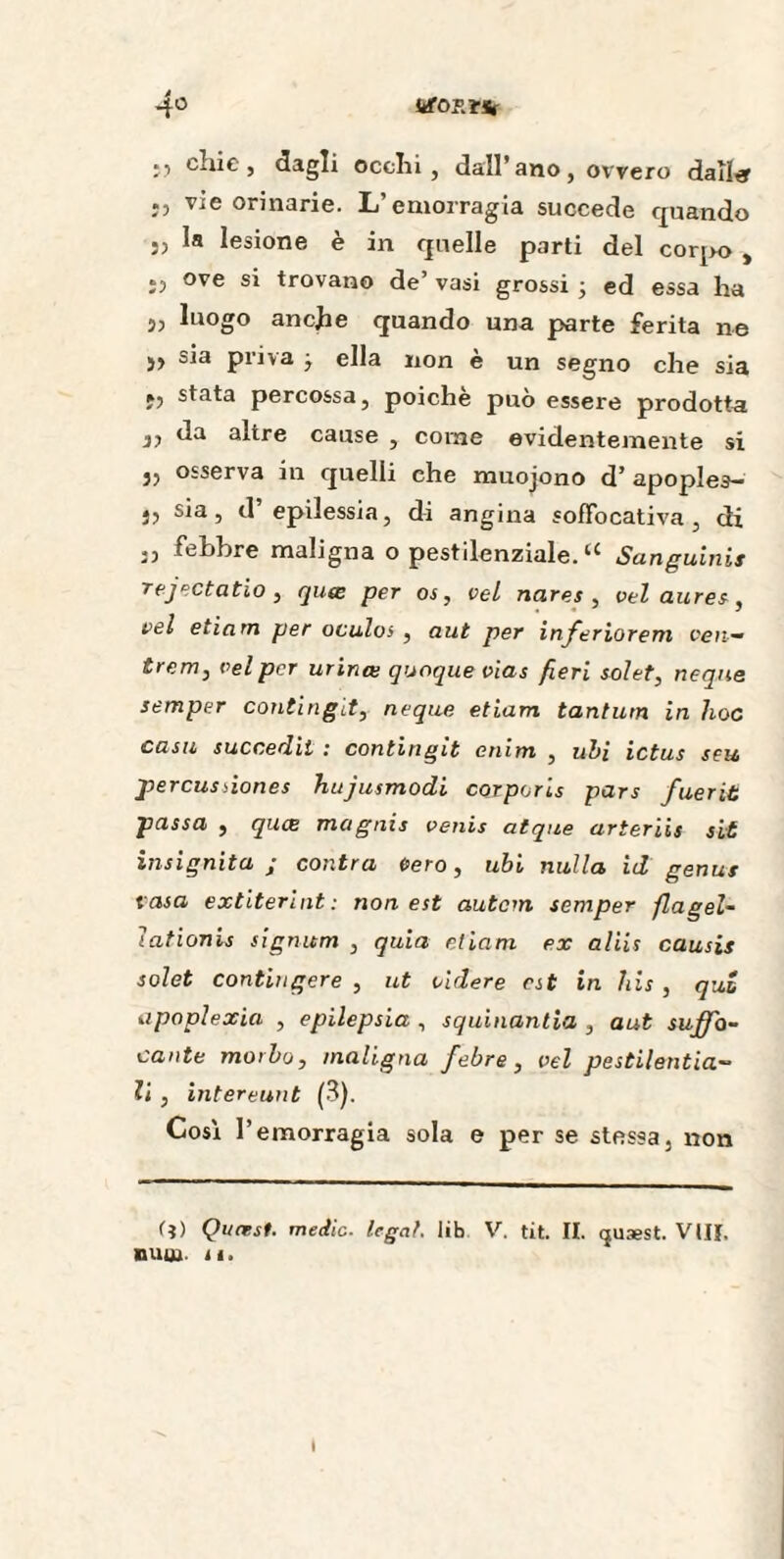 4° iifOP.tSt v> ) dagli ocelli , dall’ ano , ovvero daller vie orinarie. L’emorragia succede quando 5, la lesione è in quelle parti del corpo , ì) °ve trovano de’ vasi grossi -, ed essa ha 5, luogo anche quando una parte ferita ne j, sia priva j ella non è un segno che sia fj stata percossa, poiché può essere prodotta i? da altre cause , corne evidentemente si j, osserva ili quelli che muojono d’ apoples- j, sia, d epilessia, di angina sofFocativa, di ,, febbre maligna o pestilenziale. “ Sanguinis rejectatio , quœ per os, vel nares , vel dures, vel etiam per oculos , aut per inferiorem cen¬ tre m, vel per urinœ quoque vias fieri solet, neqne semper contingit, neque etiam tantum in hoc casti succedit : contingit enim , ubi ictus seu perçusàones hujusmodi corporis pars fuerit passa , quee magnis venis atque arteriis sit insignita ; contra cero, ubi nulla id genus casa extiterint: non est autem semper flagel- ìationis signum , quia etiam ex aliis causis solet contingere , ut rìdere est in his , qui apoplexie , epilepsia , squinantia , aut suffo¬ cante morbo, maligna febre , vel pestilentia— li , intereunt (3). Così l’emorragia sola e per se stessa, non (?) Quœst. medie, legal, lib V. tit. II. (jusest. Vtll. nuur li. I