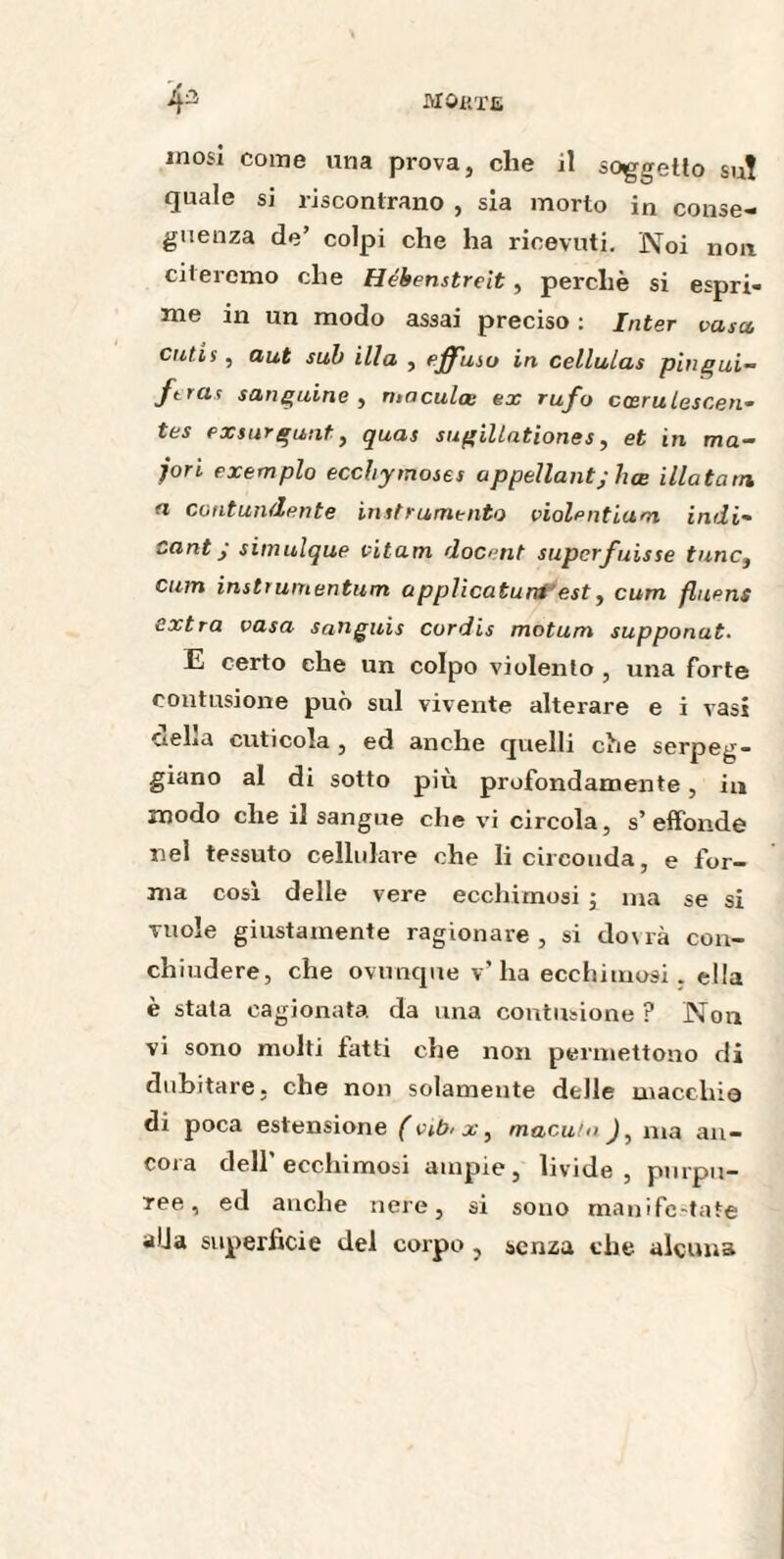 MôKTE mosi come una prova, che il soggetto su! quale si riscontrano , sia morto in conse¬ guenza de’ colpi che ha ricevuti. Noi non citeremo che Hébenstreit, perchè si espri¬ me in un modo assai preciso : Inter vasa cutis, aut sub illa , effusi» in cellulas pingui- ftras sanguine , maculce ex rufo ccerulescen- tes exsurgunt, quas sugiUationes, et in ma- jori exemples ecchymoses appellant; lice illatatn a contundente instrumenta violentiam indi- cant j simulque vitam docent super fuisse tunc3 cum instrumentum applicatuni'est, cum fluens extra vasa sanguis curdis motum supponat■ E certo che un colpo violento , una forte contusione può sul vivente alterare e i vasi CieLa cuticola , ed anche quelli che serpeg¬ giano al di sotto più profondamente, in modo che il sangue che vi circola, s’effonde nel tessuto cellulare che li circonda, e for¬ ma cosi delle vere ecchimosi ; ma se si vuole giustamente ragionare, si dovrà con¬ chiudere, che ovunque v’ha ecchimosi, ella è stata cagionata da una contusione ? Non vi sono molti fatti che non permettono di dubitare, che non solamente delle macchio di poca estensione ( vsb< x, macula J, ma an¬ cora dell'ecchimosi ampie, livide, purpu¬ ree, ed anche nere, si sono manifestate alla superficie del corpo , senza che alcuna