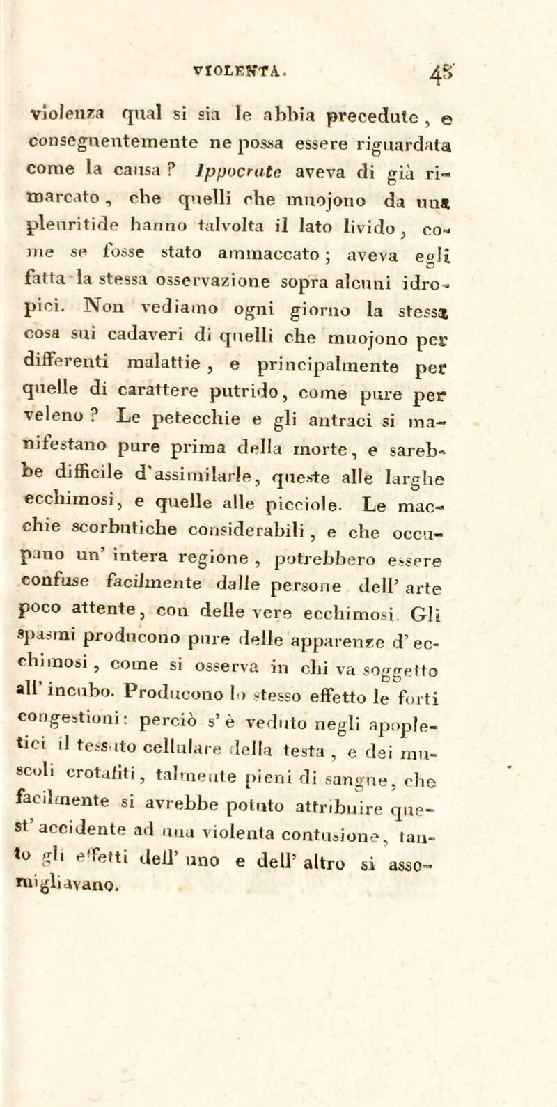 4* violenza qual si sia le abbia precedute , e conseguentemente ne possa essere riguardata come la causa ? lppocnite aveva di già ri¬ marcato , che quelli che muojono da una plenritide hanno talvolta il lato livido, co¬ me se fosse stato ammaccato; aveva egli fatta la stessa osservazione sopra alcuni idro¬ pici. Non vediamo ogni giorno la stessi cosa sui cadaveri di quelli che muojono per differenti malattie , e principalmente per quelle di carattere putrido, come pure per veleno ? Le petecchie e gli antraci si ma¬ nifestano pure prima della morte, e sareb¬ be difficile d assimilarle, queste alle larghe ecchimosi, e quelle alle picciole. Le mac¬ chie scorbutiche considerabili , e che occu¬ pano un’ intera regione , potrebbero essere confuse facilmente dalie persone dell’ arte poco attente, con delle vere ecchimosi. Gli spasmi producono pure delle apparenze d’ec¬ chimosi, come si osserva in chi va soletto all incubo. Producono lo stesso effetto le forti congestioni: perciò s’è veduto negli apople- tici il tessuto cellulare della testa , e dei mu¬ scoli crotafiti, talmente pieni di sangue, che facilmente si avrebbe potuto attribuire que¬ st accidente ad una violenta contusione, tan¬ to gli effetti dell’ uno e dell’ altro si asso- migliavano.