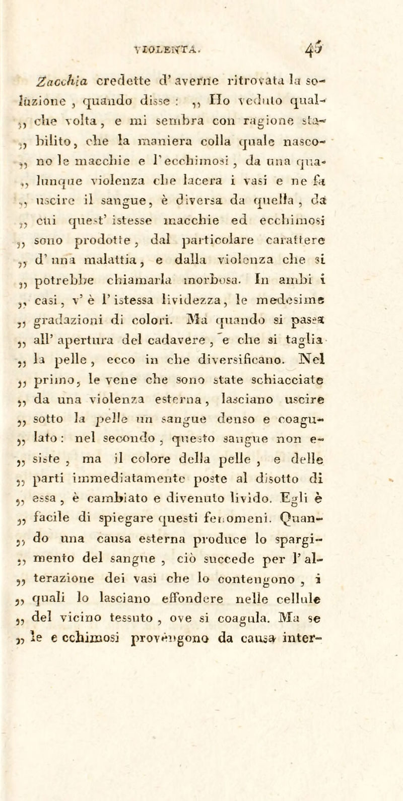 Zacchla credette cV averne ritrovata la so¬ luzione , quando disse : ,, Ilo veduto qual- che volta, e mi sembra con ragione sta- bilito, che la maniera colla quale nasco- ,, no le macchie e l’ecchimosi, da una qua* ,, lunque violenza che lacera i vasi e ne fa uscire il sangue, è diversa da quella, da ,, cui quest’ istesse macchie ed ecchimosi 3, sono prodotte, dal particolare carattere ,, d’una malattia, e dalla violenza che si ,, potrebbe chiamarla morbosa. In ambi i ,, casi, v’ è l’istessa lividezza, le medesime ,, gradazioni di colori. Ma quando si passa ,, all’ apertura del cadavere , e che si taglia ,, la pelle, ecco in che diversificano. Nel j, primo, le vene che sono state schiacciate da una violenza esterna, lasciano uscire „ sotto la pelle un sangue denso e eoagu- ,, Iato : nel secondo , questo sangue non e- „ siste , ma il colore della pelle , e delle parti immediatamente poste al disotto di essa , è cambiato e divenuto livido. Egli è 3, facile di spiegare questi fenomeni. Quan- 5, do una causa esterna produce lo spargi- mento del sangue , ciò succede per 1’ al- ,, terazione dei vasi che lo contengono , i 5, quali lo lasciano effondere nelle cellule „ del vicino tessuto , ove si coagula. Ma se j, le e cchimosi provengono da causa inter-