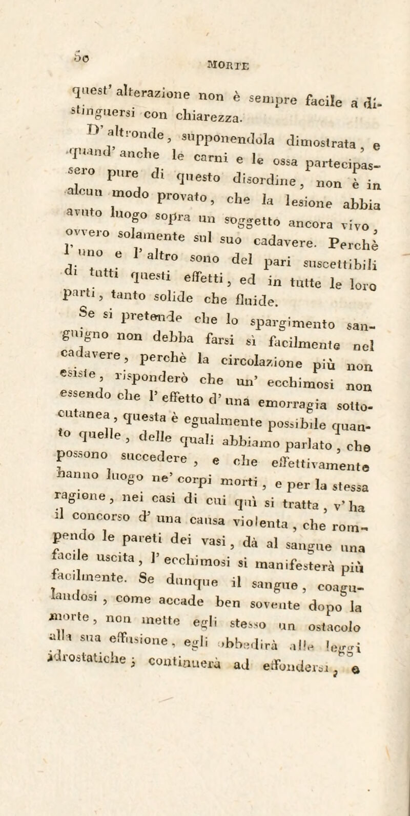 uo morte •pesi- alterazione non è sempre facile a di. stjnguersi con chiarezza. !>■ altronde, supponendola dintoslrata e •quand-’ anche le carni * 1 ’ m e le ossa partecipas- 7 P™ * 1“> Jisordtne, non è in aleni, modo provato, che la lesione abbia avuto luogo sopra un soggetto ancora vivo 01,00 eoamente sul suo cadavere. Perchè no e l'altro sono del pari suscettibili *«*<■ questi effetti, ed i„ ,„„e le loro partl> tanto sol*de che fluide. Se si pretende che lo spargimento san¬ guigno non debba farsi sì facilmente nel ca avere, perchè la circolazione più non esisie risponderò che un’ ecchimosi non essendoché 1’effetto d’una emorragia sotto- eu anea questa è egualmente possibile quan- que e , delle quali abbiamo parlato che possono succedere , e che effettivamente hanno luogo ne* corpi morti , e per la stessa ragione, nei casi di cui qui si tratta, v’ha Û concorso d5 una causa violenta , che rom¬ pendo le pareti dei vasi, dà al sangue una /°! e USClta’ ecchimosi si manifesterà più ati mente. Se dunque il sangue, coagu- andosi , come accade ben sovente dopo la «ìorte, non mette egli stesso un ostacolo alla sua effusione, egli .bbedirà alle I 1 ^wcmra «tue ìe, eggi