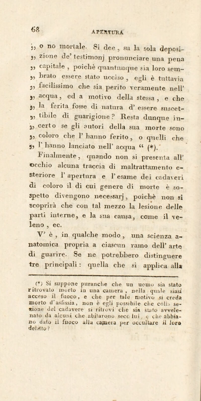 55 o no mortale- Si dee , su la sola deposi- j, zione de’testimonj pronunciare una pena Si capitale , poiché quantunque sia loro sem- 55 hrato essere stato ucciso , egli è tuttavia 35 facilissimo che sia perito veramente nell’ j, acqua, ed a motivo della stessa , e che jj la ferita fosse di natura d’ essere susoet- 55 tifile di guarigione ? Resta dunque in- 3, certo se gli autori della sua morte sono 3, coloro che l’hanno ferito, o quelli che 3, P hanno lanciato nell’ acqua “ (*).' Finalmente, quando non si presenta all’ ■occhio alcuna traccia di maltrattamento e- steriore 1 apertura e 1 esame dei cadaveri di coloro il di cui genere di morte è so¬ spetto divengono necessarj, poiché non si scoprirà che con tal mezzo la lesione delle parti interne, e la sua causa, come il ve¬ leno , ec. V’ è , in qualche modo, una scienza a- natomica propria a ciascun ramo dell’ arte di guarire. Se ne potrebbero distinguere tre principali : quella che si applica alla (*) Si suppone puranche che un uomo sia stato ritrovato morto iu una camera, nella quale siasi acceso il fuoco, e che per tale motivo si creda morto d’asfissia , non è egli possibile che colla se¬ gone del cadavere si ritiovi che sia stato avvele¬ nato da alcuni che abitarono seco lui. «. che abbia¬ no dato il fuoco alla cajncia per occultare il loro delitto ?