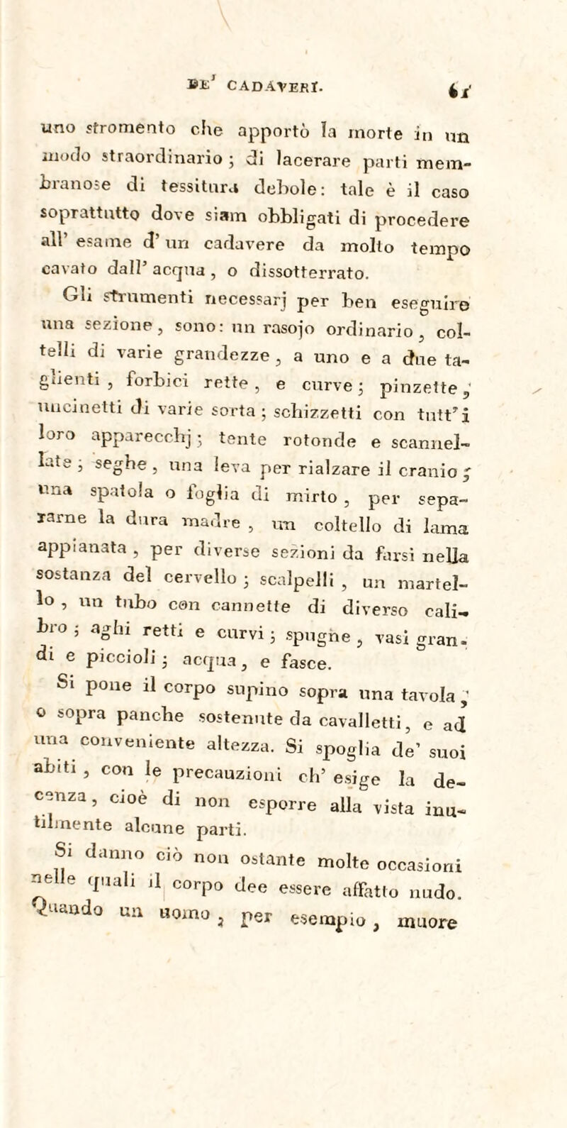 ©1£J CADAVERI. 4 ï uno «fromento die apportò la morte in un modo straordinario ; di lacerare parti mem¬ branose di tessitura debole: tale è il caso soprattutto dove siam obbligati di procedere all’ esame d’un cadavere da molto tempo cavato dall acqua, o dissotterrato. Gli strumenti necessari per ben eseguire una sezione, sono: un rasojo ordinario , col¬ telli di varie grandezze , a uno e a due ta¬ glienti , forbici rette, e curve; pinzette,' uncinetti di varie sorta ; schizzetti con tntt’i loro apparecchj 5 tente rotonde e scannel¬ late ; seghe , una leva per rialzare il cranio J una spatola o foglia di mirto , per sepa¬ rarne la dura madre , un coltello di lama appianata , per diverse sezioni da farsi nella sostanza del cervello ; scalpelli , Un martel¬ lo , un tubo con cannette di diverso cali¬ bro ; aghi retti e curvi; spugne, vasi gran, di e piccioli; acqua, e fasce. Si pone il corpo supino sopra una tavola ; ° sopra panche sostenute da cavalletti, e ad una conveniente altezza. Si spoglia de' suoi abiti , con le precauzioni eh’ esige la de¬ cenza , cioè di non esporre alla vista inu¬ tilmente alcune parti. Si danno ciò non ostante molte occasioni nelle quali ,1 corpo dee essere affatto nudo, quando un uomo, per esempio, muore