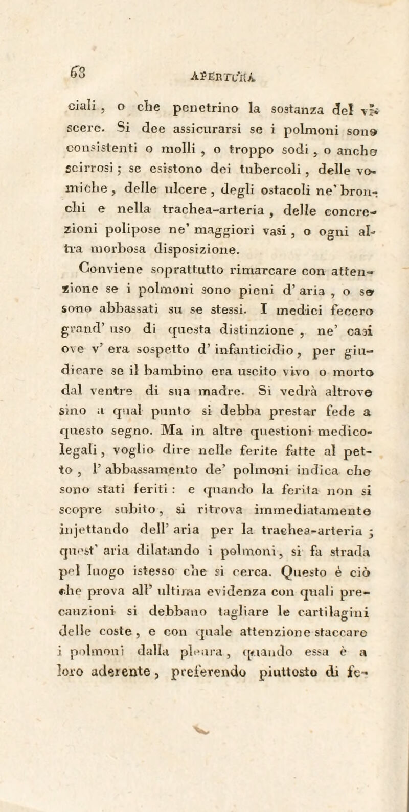 63 ciali , o die penetrino la sostanza del scerc. Si dee assicurarsi se i polmoni son» consistenti o molli , o troppo sodi , o anche scirrosi ; se esistono dei tubercoli, delle vo¬ miche, delle ulcere, degli ostacoli ne’bron» chi e nella trachea-arteria , delle concre¬ zioni polipose ne’ maggiori vasi , o ogni al¬ tra morbosa disposizione. Conviene soprattutto rimarcare con atten¬ zione se i polmoni sono pieni d’ ari3 , o se sono abbassati su se stessi. I medici fecero grand’ uso di questa distinzione , ne’ casi ove v’ era sospetto d’ infanticidio, per giu¬ dicare se il bambino era uscito vivo o morto dal ventre di sua madre. Si vedrà altrove sino a qual punto si debba prestar fede a questo segno. Ma in altre questioni medico¬ legali , voglio dire nelle ferite fatte al pet¬ to , 1’ abbassamento de’ polmoni indica che sono stati feriti : e quando la ferita non si scopre subito, si ritrova immediatamente jnjettando dell’ aria per la trachea-arteria 3 quest’ aria dilatando i polmoni, si fa strada pel luogo istesso che si cerca. Questo è ciò che prova all’ ultima evidenza con quali pre¬ cauzioni si debbano tagliare le cartilagini delle coste, e con quale attenzione staccare i polmoni dalla pleura, quando essa è a loro aderente , preferendo piuttosto di fe-