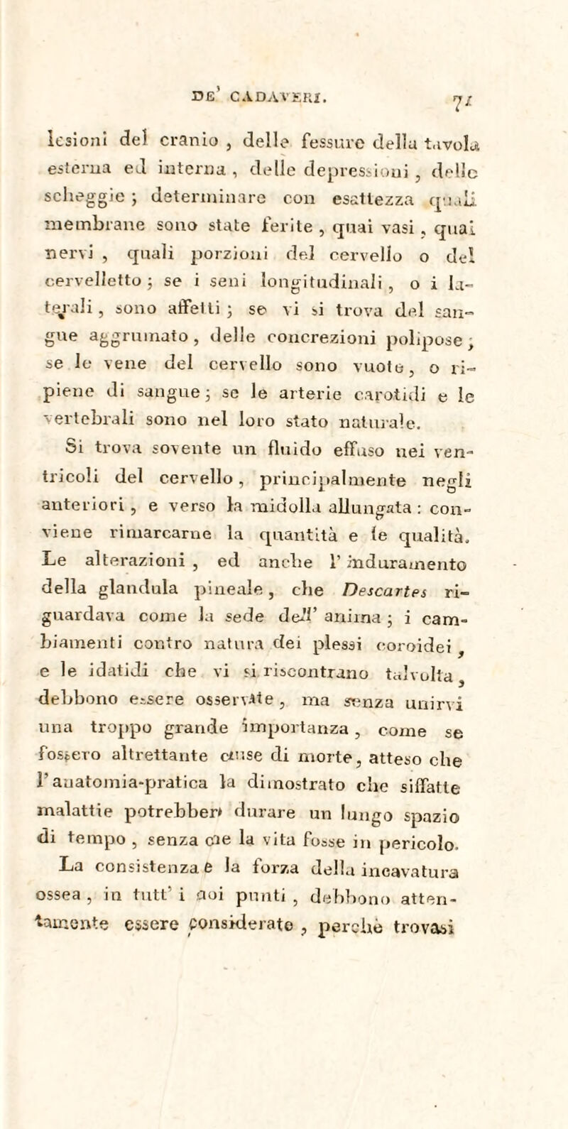 lesioni del cranio , delle fessure della tavola esterna ed interna , delle depressioni , delle scheggio ; determinare con esattezza quali membrane sono state ferite , quai vasi , qual nervi , quali porzioni del cervello o del cervelletto ; se i seni longitudinali , o i la¬ terali, sono affetti ; se vi si trova del san¬ gue aggrumato, delle concrezioni polipose; se le vene del cervello sono vuote, o ri¬ piene di sangue ; se le arterie carotali e le vertebrali sono nel loro stato naturale. Si trova sovente un fluido effuso nei ven¬ tricoli del cervello, principalmente negli anteriori , e verso la midolla allungata : con¬ viene rimarcarne la quantità e fé qualità. Le alterazioni , ed anclie l’induramento della gianduia pineale, che Descartes ri¬ guardava come la sede deli’ anima ; i cam¬ biamenti contro natura dei plessi coroidei , e le idatidi che vi si riscontrano talvolta debbono essere osservate, ma srmza unirvi una troppo grande importanza, come se fossero altrettante cinse di morte, atteso che l’anatomia-pratica la dimostrato che siffatte malattie potrebbero durare un lungo spazio di tempo , senza eie la vita fosse in pericolo. La consistenza e la forza della incavatura ossea , in tutt’ i noi punti , debbono atten¬ tamente essere considerato , perche trovasi