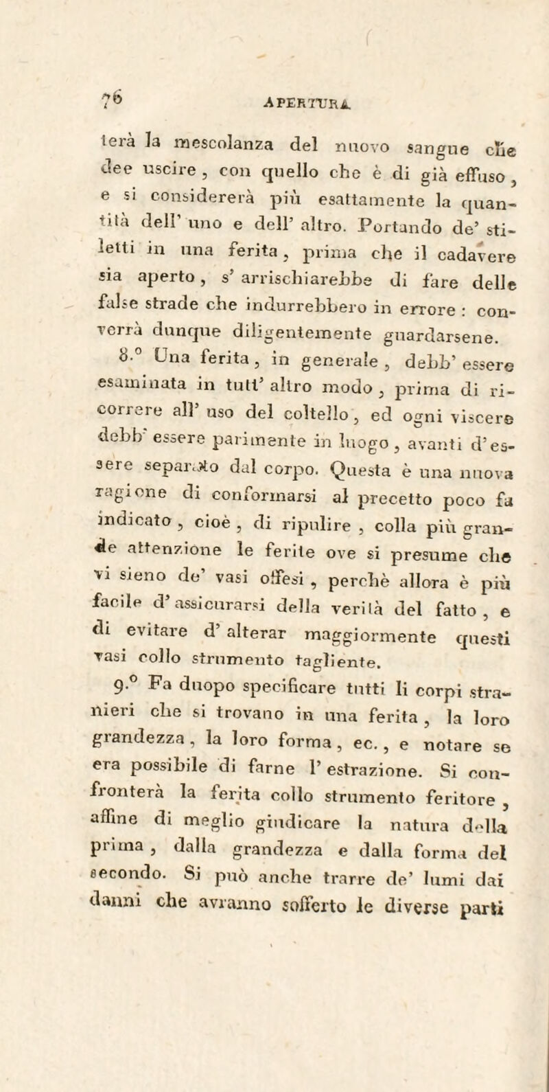 lerà la mescolanza del nuovo sangue elle dee uscire , con quello che è di già effuso, e si considererà più esattamente la quan- tità dell’ uno e dell’ altro. Portando de’ sti¬ letti in una ferita , prima che il cadavere sia aperto 5 s arrischiare!)!)© di fare delle felice strade che indurrebbero in errore * con¬ verrà dunque diligentemente guardarsene. 8 0 Una ferita, in generale , dehh’ essere esaminata in tuli’ altro modo , prima di ri¬ correre all’ uso del coltello, ed ogni viscere debb essere parimente in luogo, avanti d’es¬ sere separerò dal corpo. Questa è una nuova ragione di conformarsi al precetto poco fa indicato , cioè , di ripulire , colla più gran¬ de attenzione le ferite ove si presume clic vi sieno de vasi offesi , perchè allora è più facile d5 assicurarsi della verità del fatto, e di evitare d’ alterar maggiormente questi vasi collo strumento tagliente. 9 ° Fa duopo specificare tutti li corpi stra¬ nieri che si trovano in una ferita , la loro grandezza , la loro forma , ec., e notare se era possibile di farne l’estrazione. Si con¬ fronterà la ferita collo strumento feritore , affine di meglio giudicare la natura d«dla prima , dalla grandezza e dalla forma del secondo. Si può anche trarre de’ lumi dai danni che avranno sofferto le diverse parti