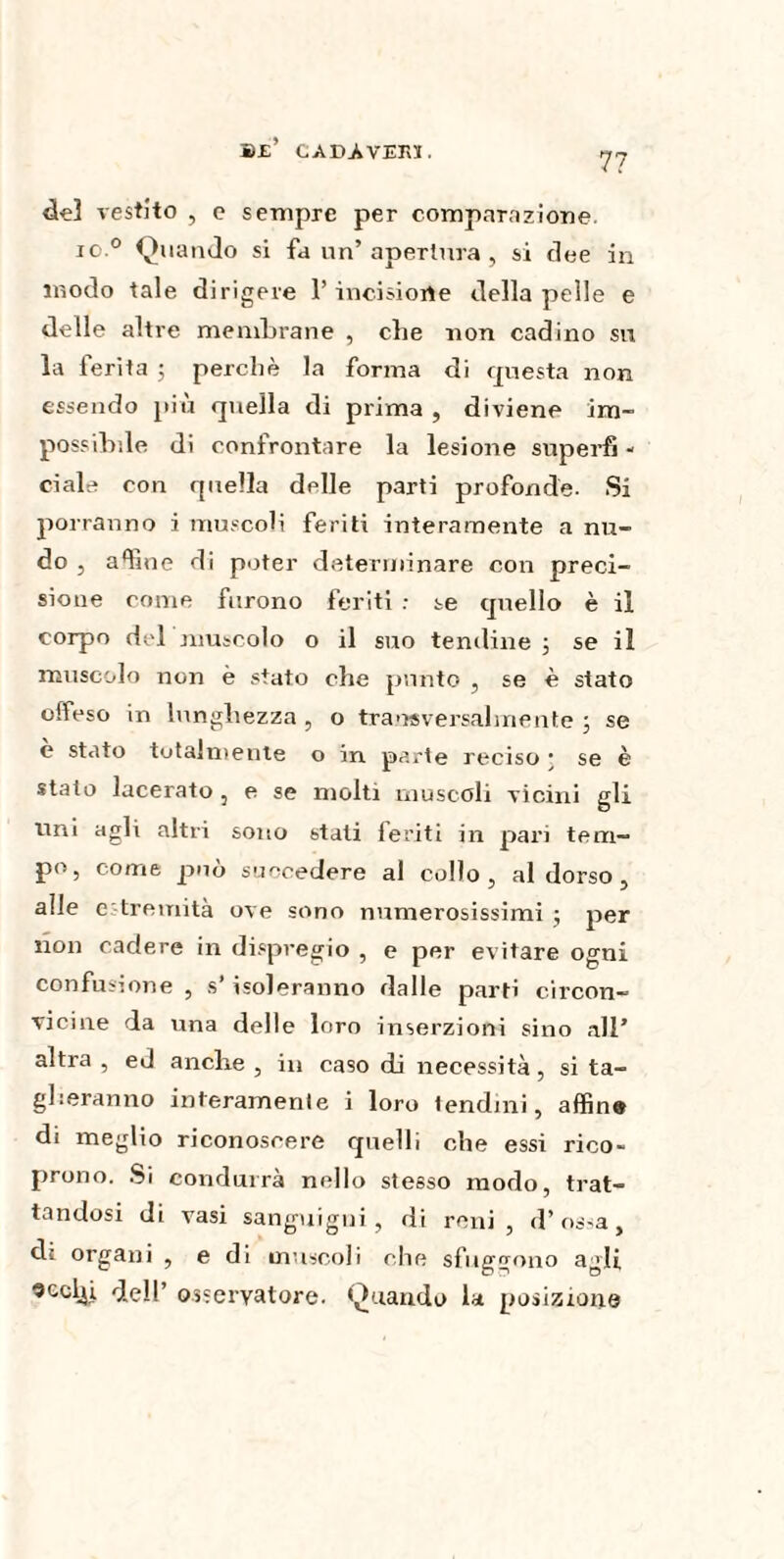 Be’ CADA VERS. 7? del vestito , o sempre per comparazione. io 0 Qt ia ndo si fa un’ apertura , si dee in modo tale dirigere l’incisione della pelle e delle altre membrane , clie non codino su la ferita ; perchè la forma di questa non essendo piu quella di prima , diviene im¬ possibile di confrontare la lesione superfi - eiale con quella delle parti profonde- Si porranno i muscoli feriti interamente a nu¬ do , aline di poter determinare con preci¬ sione come furono feriti : te quello è il corpo del muscolo o il suo tenibile ; se il muscolo non è stato die punto , se è stato offeso in lunghezza , o trasversalmente ; se è stato totalmente o in parte reciso • se è stato lacerato , e se molti muscoli vicini gli uni agli altri sono stati feriti in pari tem¬ po, come può succedere al collo, al dorso , alle c tremità ove sono numerosissimi ; per non cadere in dispregio , e per evitare ogni confusione , s* isoleranno dalle parti circon¬ vicine da una delle loro inserzioni sino all’ altra , ed anche , in caso di necessità, si ta¬ glieranno interamente i loro tendini, affine di meglio riconoscere quelli che essi rico¬ prono. Si condurrà nello stesso modo, trat¬ tandosi di vasi sanguigni, di reni, d’ossa, di organi , e di muscoli che sfuggono agli 9cclji dell’ osservatore. Quando la posizione