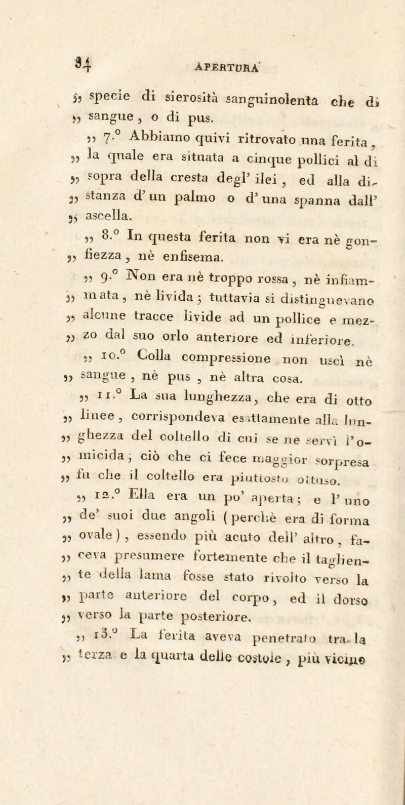 34 j, specie di sierosità sanguinolenta che di >5 sangue , o di pus. ,, 7 ° Abbiamo quivi ritrovato una ferita . )5 'lna^e era situata a cinque pollici al di » sopra della cresta degl’ ilei , ed alla di- 3) stanza d un palmo o d’ una spanna dall’ j, ascella. 8.° In questa ferita non vi era nè gon- jj fiezza , nè enfisema. „ 9-° Non era nè troppo rossa , nè infiam- 5, mata, nè livida; tuttavia si distinguevano alcune tracce livide ad un pollice e mez- 55 zo dal suo orlo anteriore ed inferiore. .j io.° Colla compressione non uscì nè ,, sangue , nè pus , nè altra cosa. „ ii.° La sua lunghezza, che era di otto 5, linee , corrispondeva esattamente alla lun- 55 ghezza del coltello di cui se ne servì f o- 55 micida, ciò che ci fece maggior sorpresa 55 fu che il coltello era piuttosto oituco. 5, i2.° Ella era un po’ aperta; e l’uno 55 de suoi due angoli ( perchè era di forma 5, ovale), essendo più acuto dell’altro, fa- 5, ceva presumere fortemente che il taglien- 55 te «Iella lama fosse stato rivolto verso la 5, parte anteriore del corpo, ed il dorso }5 verso la parte posteriore. 5, io. La ferita aveva penetrato tra.la 55 terza e la quarta delie costole , piu vicine