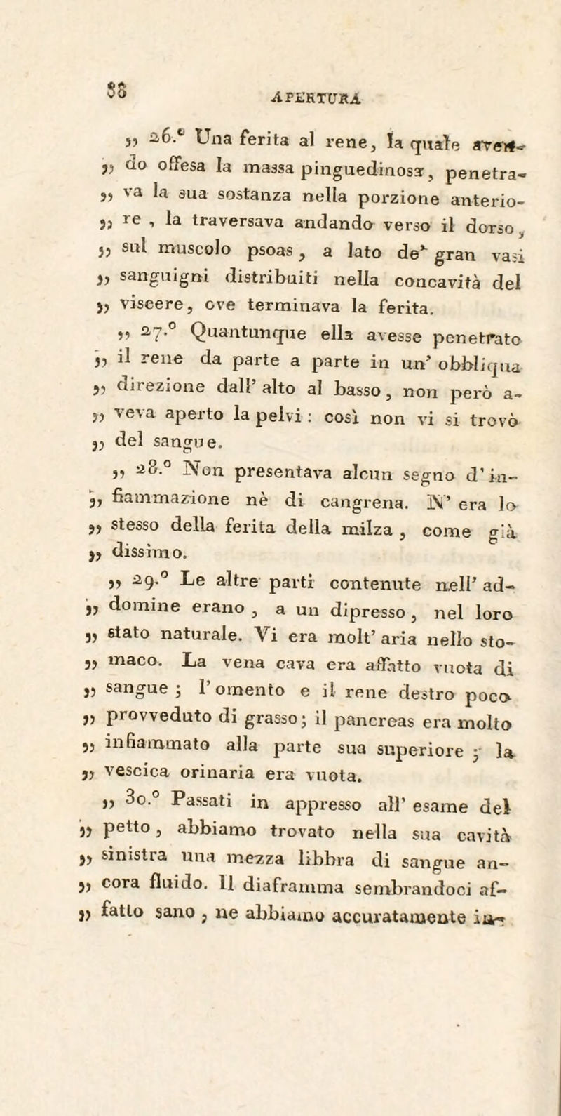 APL’RTUHA SS j, 26. Una ferita al rene, la quale ave>f» y do offesa la massa pinguedinossr, penetra- j, va la sua sostanza nella porzione anterio- 53 re , la traversava andando verso il dorso a su* muscolo psoas, a lato de* gran vasi » sanguigni distribuiti nella concavità del ), viscere, ove terminava la ferita. ,, 27. Quantunque ella avesse penetrato „ il rene da parte a parte in un’ obbliqua 53 direzione dall alto al basso, non però a- 5, veva aperto la pelvi : cosi non vi si trovò y del sangue. „ 28.0 Non presentava alcun segno d’mi¬ si fiammazione nè di cangrena. N’ era lo y stesso della ferita della milza , come già y dissimo. y 29.° Le altre parti contenute nell’ ad- ,, domine erano , a un dipresso , nel loro v 8tato naturale. Vi era raolt’ aria nello sto- ,, maco. La vena cava era affatto vuota di r sangue ; 1 omento e il rene destro poco „ provveduto di grasso; il pancreas era molto „ infiammato alla parte sua superiore 5 la „ vescica orinaria era vuota. „ 3o.° Passati in appresso all’ esame dei » petto, abbiamo trovato nella sua cavità » sinistra una mezza libbra di sangue an» ), cora fluido. 11 diaframma sembrandoci af- y fatto sano , ne abbiamo accuratamente in-*