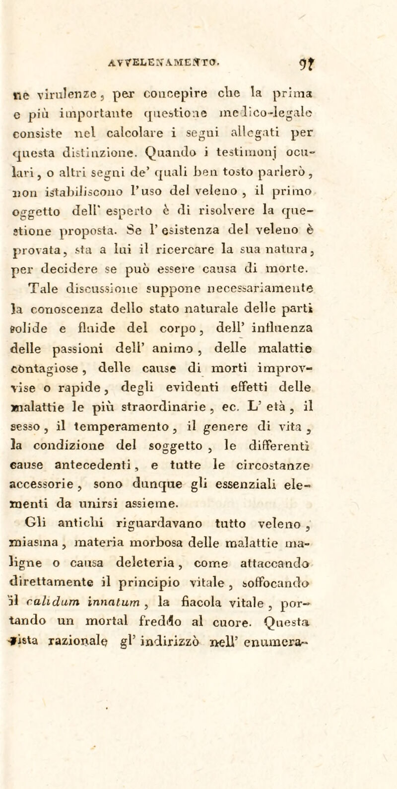 ne virulenze, per concepire clie la prima e più importante questione medico-legale consiste nel calcolare i segui allegati per questa distinzione. Quando i testimoni ocu¬ lari, o altri segni de’ quali ben tosto parlerò, non ^stabiliscono l’uso del veleno , il primo oggetto dell' esperto è di risolvere la que¬ stione proposta. Se 1’ esistenza del veleno è provata, sta a lui il ricercare la sua natura, per decidere se può essere causa di morte. Tale discussione suppone necessariamente la conoscenza dello stato naturale delle parti solide e fluide del corpo, dell’ influenza delle passioni dell’ animo , delle malattie contagiose, delle cause di morti improv¬ vise o rapide, degli evidenti effetti delle malattie le più straordinarie , ec. L’ età , il sesso, il temperamento, il genere di vita, la condizione del soggetto , le differenti cause antecedenti, e tutte le circostanze accessorie, sono dunque gli essenziali ele¬ menti da unirsi assieme. Gli antichi riguardavano tutto veleno , miasma , materia morbosa delle malattie ma¬ ligne o causa deleteria, come attaccando direttamente il principio vitale, soffocando il cahdum innatum , la fìacola vitale , por¬ tando un mortai freddo al cuore. Questa -fista razionale gl’ indirizzò nell’ enumera-