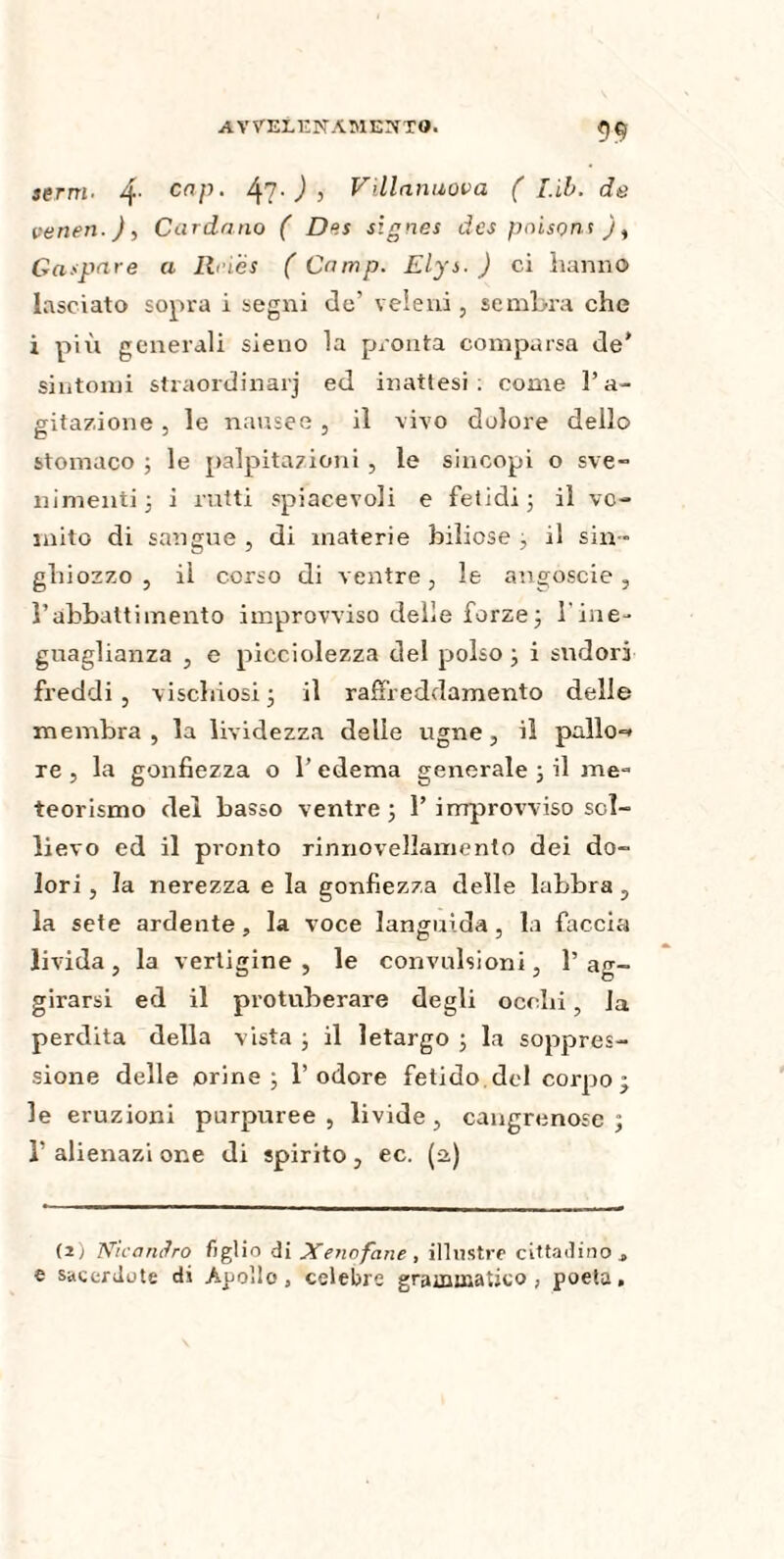 terni. 4- cnP‘ 47- ) > Villanuova ( Lib. de veneri.), Cardano ( Des signes des poisons ), Gaspare a Ih'iës ( Camp. Elys. ) ci hanno lasciato sopra i segni de’ veleni, sembra che i più generali sieno la pronta comparsa de* sintomi straordinarj ed inattesi: come l’a¬ gitazione , le nausee, il vivo dolore dello stomaco ; le palpitazioni , le sincopi o sve¬ nimenti ; i rutti spiacevoli e fetidi; il vo¬ mito di sangue , di materie biliose ; il sin¬ ghiozzo , ii corso di ventre, le augoscie, l’abbattimento improvviso delie forze ; l'ine¬ guaglianza , e picciolezza del polso ; i sudori freddi , vischiosi ; il raffreddamento delle membra, la lividezza delie ugne, il palio-» re , la gonfiezza o 1’ edema generale ; il me¬ teorismo del basso ventre; 1’improvviso sol¬ lievo ed il pronto rinnovellamento dei do¬ lori , la nerezza e la gonfiezza delle labbra , la sete ardente, la voce languida , la faccia livida , la vertigine , le convulsioni, 1’ ag¬ girarsi ed il protuberare degli occhi, la perdita della vista ; il letargo ; la soppres¬ sione delle orine; l’odore fetido del corpo; le eruzioni purpuree , livide , cangrenose ; 1’ alienazi one di spirito, ec. (a.) (i) Nicandro figlio di Xenofane , illustre cittadino t e sacerdote di Apollo, celebre grammatico , poeta.