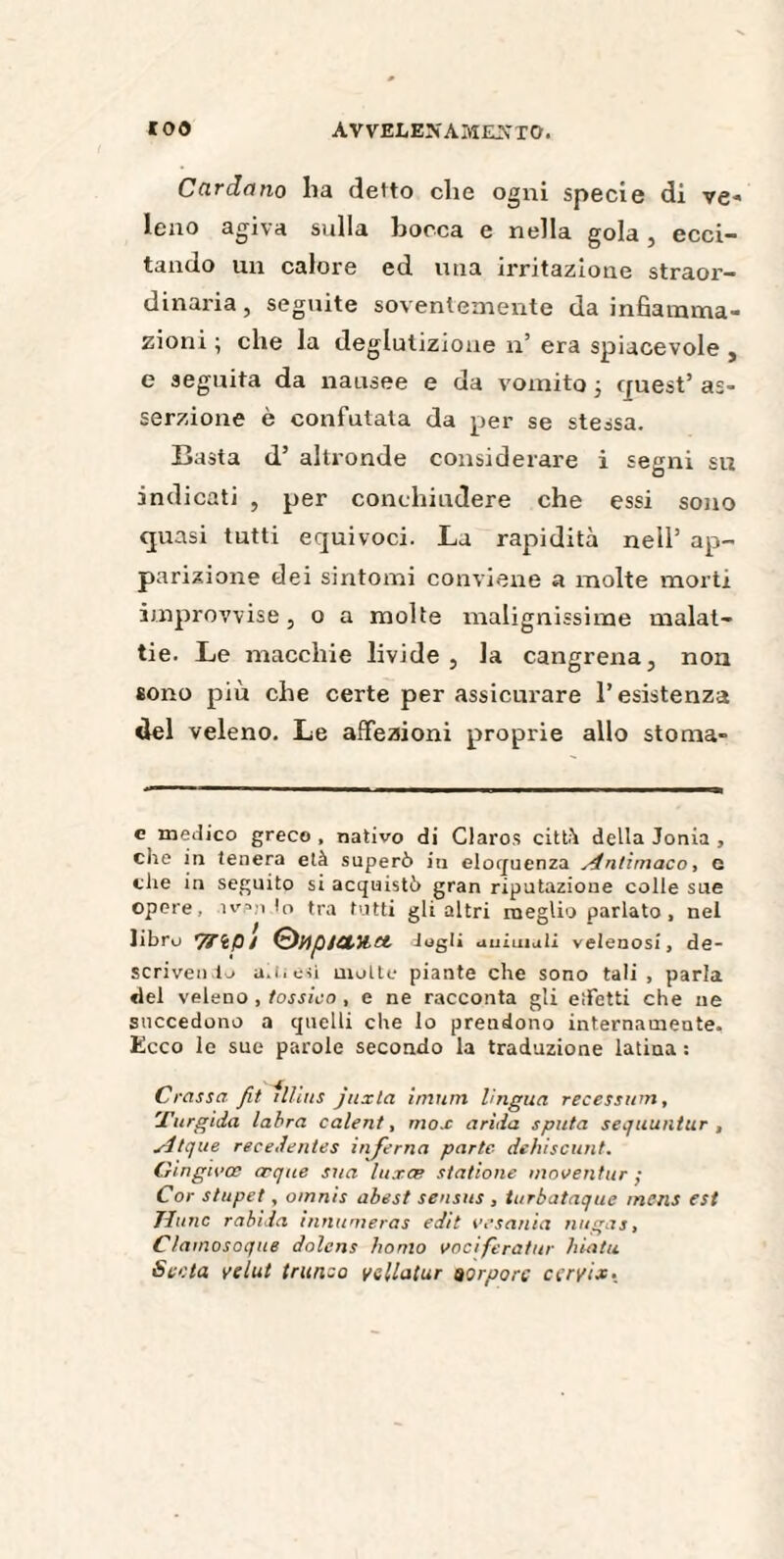 Cardano ha detto che ogni specie di ve- leno agiva sulla bocca e nella gola, ecci¬ tando un calore ed una irritazione straor¬ dinaria , seguite soventemente da infiamma¬ zioni ; che la deglutizione n’ era spiacevole , e seguita da nausee e da vomito • quest’ as¬ serzione è confutata da per se stessa. Basta d’ altronde considerare i segni su indicati , per conchiudere che essi sono quasi tutti equivoci. La rapidità nell’ ap¬ parizione dei sintomi conviene a molte morti improvvise, o a molte malignissime malat¬ tie. Le macchie livide, la cangrena, non sono più che certe per assicurare l’esistenza del veleno. Le affezioni proprie allo stoma- c medico greco, nativo di Claros città della Jonia , che in tenera età superò in eloquenza Antimaco, e che in seguito si acquistò gran riputazione colle sue opere, ìv’.ito tra tutti gli altri meglio parlato , nel libro 7TÌP/ ®HptCtyict togli animali velenosi, de¬ scrivendo aititìsì molte piante che sono tali, parla del veleno , tossico , e ne racconta gli eìfetti che ne succedono a quelli che lo prendono internamente. Ecco le sue parole secondo la traduzione latina : Crassa fit illiits juxla inumi lingua recessum, 'Turgida labra calent, mox arida sputa sequuntur , sd/que rece,lentes injerna parte- dehiscunt. Cingivce œ que sua luxes sfattone nioventur ; Cor stupet, omnis abest seusus , turbataque mcns est Tlunc rabida innumeras edit vesania nugas, Cìamosoque dolens homo vociferatiti• hiatu Senta ve lut trunco vellatur porpore cervice •.