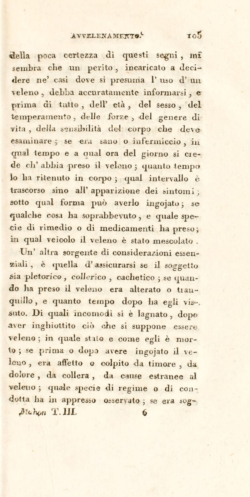 AVVELENA M£XT®> 1 o5 della poca certezza di questi segni , mi' sembra che un perito, incaricato a deci¬ dere ne’ casi dove si presuma 1’ uso d’ un veleno , debba accuratamente informarsi, e prima di tatto , dell’ età , del sesso , del temperamento, delle forze, del genere di vita , della sensibilità del corpo che deve esaminare 3 se eia sano o infermiccio , in qual tempo e a qual ora del giorno si cre¬ de eli’ abbia preso il veleno 3 quanto tempo lo ba ritenuto in corpo 3 qual intervallo è trascorso sino all’ apparizione dei sintomi , sotto qual forma può averlo ingojato3 se qualche cosa ha soprabbevuto, e quale spe¬ cie di rimedio o di medicamenti ha preso; in qual veicolo il veleno è stato mescolato . Un’ altra sorgente di considerazioni essen¬ ziali , è lineila d’assicurarsi se il soggetto sia pletorico , collerico , cachetico 3 se quan¬ do ha preso il veleno era alterato o tian- quillo, e quanto tempo dopo ha egli vis--, suto. Di quali incomodi si è lagnato , dopo aver inghiottito ciò ohe si suppone essere veleno ; in quale staio e come egli è mor¬ to 3 se prima o dopo avere ingojato il ve¬ leno , era affetto o colpito da timore , da dolore , da collera , da cause estranee al veleno 5 quale specie di regime o di con ¬ dotta ha in appresso osservato 3 se era sog~ ^luh^n T. 1IL ò