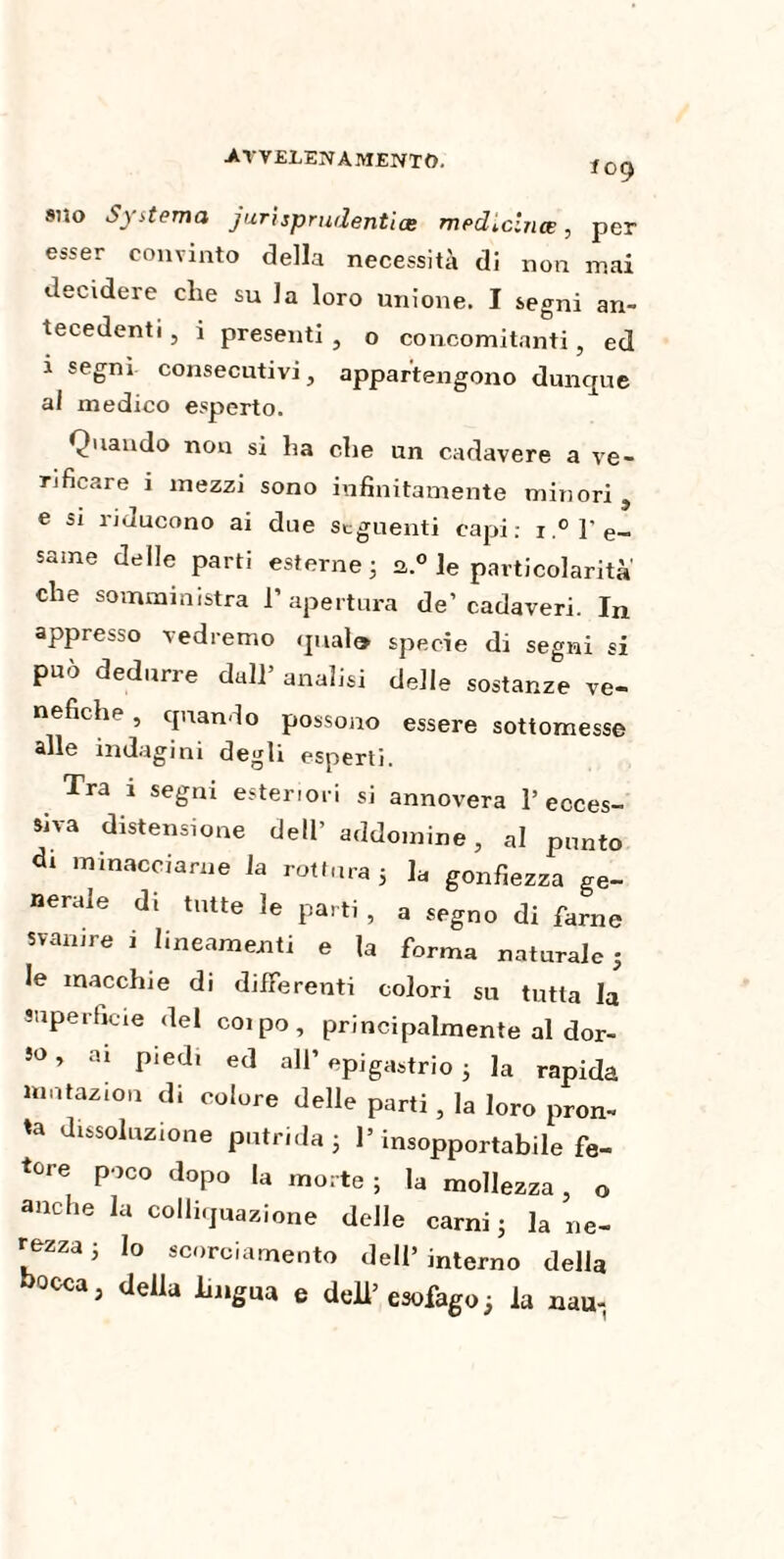 109 suo Systema jurispr udenti ce medicina , per esser convinto della necessità di non mai decidere che su la loro unione. I segni an¬ tecedenti , i presenti , o concomitanti, ed i segni consecutivi, appartengono dunque al medico esperto. Quando non si ha che un cadavere a ve¬ rificare i mezzi sono infinitamente minori , e si ìiducono ai due Seguenti capi; i.° l'e¬ same delle parti esterne ; a.0 le particolarità che somministra l’apertura de’cadaveri. In appresso vedremo qual® specie di segni si può dedurre dall’ analisi delle sostanze ve¬ nefiche , quando possono essere sottomesse alle indagini degli esperti. Tra i segni esteriori si annovera l’ecces¬ siva distensione dell’ addomine, al punto di minacciarne la rottura 5 la gonfiezza ge¬ nerale di tutte le parti , a segno di farne svanire i lineamenti e la forma naturale 5 le macchie di differenti colori su tutta la superficie del coi po , principalmente al dor- 50, ai pied, ed all’ epigastrio ; la rapida mntazion di colore delle parti , la loro pron¬ ta dissoluzione putrida ; l’insopportabile fe¬ tore poco dopo la morte ; la mollezza , o anche la colliquazione delle carni ; la ne¬ rezza j Io scorciamento dell’interno della bocca, delia lingua e dell’ esofago ; la nau-