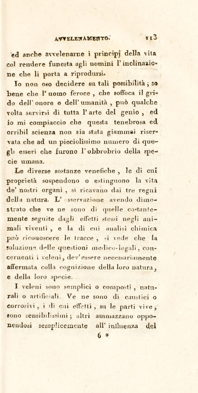 ELEITA WEJJTO.' ed anche avvelenarne i principi della vita co! rendere funesta agli uomini l’inclinazic- ne che li porta a riprodursi» Io non oso decidere su tali possibilità ; so bene che 1* uomo feroce , che soffoca il già- do dell'onore e dell’umanità , può qualche volta servirai di tutta 1’ arte del genio , ed io mi compiaccio che questa tenebrosa ed orribil scienza non sia stata giammai riser¬ vata che ad un pieciolissimo numero di que¬ gli esseri che furono l’obbrobrio della spe¬ cie umana. Le diverse sostanze venefiche , le di cui proprietà sospendono o estinguono la vita de’ nostri organi , si ricavano dai tre regni della natura. L’ sservazione avendo dimo¬ strato che ve ne sono di rjuelle costante- mente seguite da^li effetti stessi neffli ani- mali viventi , e la di cui analisi chimica può riconoscere le tracce , si vede che la soluzione delle questioni medico-legali, con¬ cernenti i veleni, dev’essere necessariamente affermata colla cognizione della loro natura, e della loro specie. I veleni sono semplici o composti , natu¬ rali o artificiali. Ve ne sono di caustici o corrosivi, i di cui effetti, su le parti vive, sono sensibilissimi ; altri ammazzano oppo¬ nendosi semplicemente all’ influenza del