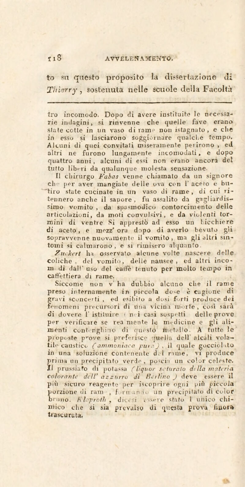 to sa questo proposito la dissertazione di Thierry, sostenuta nelle scuole deila Facoltà tro incomodo. Dopo di avere instituite le necessa- rie indagini, si rinvenne che quelle fave erano siate cotte in un vaso di rame non istagnato , e che in esso si lasciarono soggiornare qualche tempo. Alcuni di quei convitati miseramente perirono , ed altri ne furono lungamente incomodati, e dopo quattro anni, alcuni di essi non erano ancora del tutto libili da qualunque molesta sensazione Il chirurgo Fabas venne chiamalo da un signore eli per aver mangiate delle ova con 1' aceto e bu- Ttiro state cucinate in un vaso di rame, di cui ri¬ tennero anche il sapore, fu assalito da gagliardis¬ simo vomito , da spasmodico contorcimento delle articolazioni, da moti convulsivi, e da violenti tor- raini di ventre Si apprestò ad esso un bicchiere di aceto , e mezz’ ora d ipo di averlo bevuto gli sopravvenne nuovamente il vomito, ma gli altri sin¬ tomi si calmarono , e si rimisero alquanto Zuekcrt ha osservato alcune volte nascere delle coliche , del vomito, delle nausee, ed altri inco¬ ia di dall- uso del catfè tenuto per molto tempo in caffettiera di rame. Siccome non v’ ha dubbio alcuno che il rame preso internamente in piccola do^e è cagione di gravi sconce! ti , ed esibito a dosi forti proJuce dei fenomeni precursori di una vicina morte, cosi sarà di dovere 1' istituit e t n i casi sospetti delle prove per verificare se rea mente le medicine e gli ali¬ menti contonghino di questo fnetallo. A tutte le pioposte p,-ove si preferisce queliti dell'alcali vola¬ tile caustico Çammoniaco pura) , il quale goccici ito in una soluzione contenente d i rime, vi produce prima un precipitato verde, poscia un color celeste, li prussiano rii potassa (liquor sdoralo della materia colorante dell’ azzurro dì Ha lino ) deve essere il più sicuro reagente per {scoprire ogni più piccola porzione di ram , f ni andò un precipitato di color bruno. K leprotti , ditesi irsele stato I unico chi¬ mico che si sia prevalso di questa prova fiuor» trascurata.