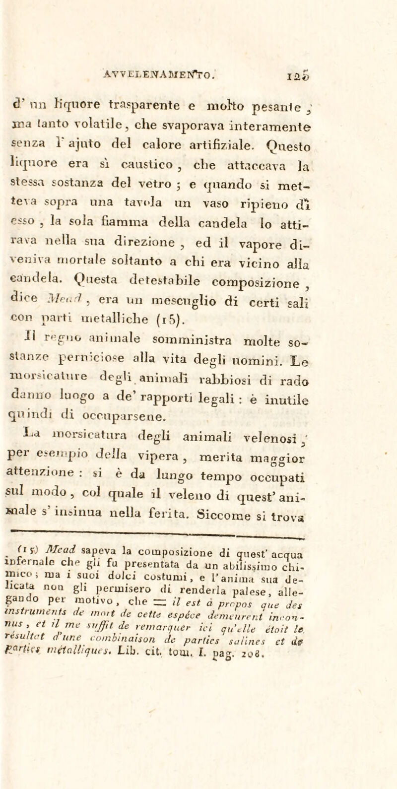 i Zi) t)’ nn liquore trasparente e motto pesante ; ana tanto volatile, che svaporava interamente senza 1 ajnto del calore artifiziale. Onesto liquore era sì caustico , che attaccava Ja stessa sostanza del vetro 5 e quando si met¬ teva sopra una tavola un vaso ripieno di esso , la sola fiamma della candela lo atti¬ rava nella sua direzione , ed il vapore di¬ veniva mortale soltanto a chi era vicino alla candela. Questa detestabile composizione , djce Meurì , era un mescuglio di certi sali con parti metalliche (xS). Il r<-guo animale somministra molte so¬ stanze perniciose alla vita degli ixomini. Le morsicature degli animali rabbiosi di rado danno luogo a de’ rapporti legali : è inutile quindi di occuparsene. La morsicatura degli animali velenosi ' pei esempio della vipera, merita maggior attenzione : si è da lungo tempo occupati sul modo , col quale il veleno di quest’ ani¬ male s insinua nella ferita. Siccome si trova . i1 sapeva la composizione di quest’ acqua infernale che gli fu presentata da un abilissimo chi¬ mico ; ma 1 suoi dolci costumi, e l’anima sua de¬ licata non gli permisero di rendeila palese, alle¬ gando per motivo, che = il est à propos que des instruments de ment de cette espèce demeurent incon¬ nus , et il me suffit de remarquer ici qu'elle était le résultat d une combinaison de parties salines et de Parties métalliques. Lib. cit. tom. I. nag. 208.