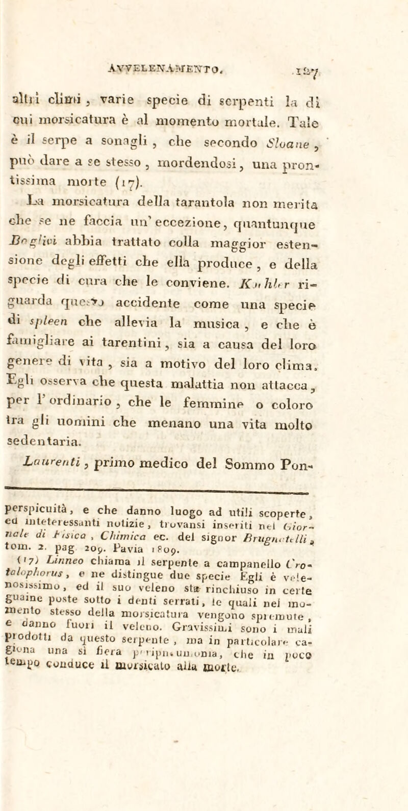 ■Iî&7 alti! climi, varie specie di serpenti la di cui morsicatura è al momento mortale. Tale è il serpe a sonagli , che secondo Sloane , può dare a se stesso , mordendosi, una pron¬ tissima moite (17). La morsicatura della tarantola non merita che se ne faccia un’eccezione, quantunque Bnglivi abbia trattato colla maggior esten¬ sione degli effetti che ella produce , e della specie di cura che le conviene. KjihUr ri¬ guarda questo accidente come una specie di spleen che allevia la musica , e che è famigliare ai tarentini, sia a causa del loro geneie di vita , sia a motivo del loro clima. Egli osserva che questa malattia non attacca, per 1 ordinario , che le femmine o coloro ira gli uomini che menano una vita molto sedentaria. Laurei,ti, primo medico del Sommo Pon- perspicuità, e che danno luogo ad utili scoperte, etl in tete ressa liti notizie, trovansi inseriti nel bior- itele di hisìca . Chimica ec. del signor Bruen, felli a tona. 2. pag 205,. Pavia 1R09. y 7) Linneo chiama il serpente a campanello L'io- talophorus, e ne distingue due specie Egli è vele¬ nosissimo, ed il suo veleno st* rinchiuso in certe guaine poste sotto i denti serrali, le quali nel mo¬ mento stesso della morsicatura vengono spremute, e (ialino luon il veleno. Gravissimi sono i mali piodotti da questo serpenle , ma in particolare ca¬ giona una si fiera p« 1 ipn« un orna, che in poco tempo conduce il morsicalo alia morie.