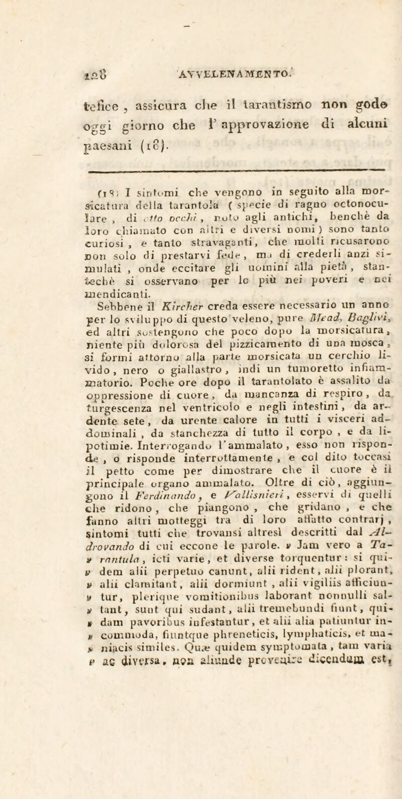 tefice , assicura die il tarantismo non gode oggi giorno che 1’ approvazione di alcuni paesani (io). (i 9 ; I sintomi che vengono in seguito alla mor¬ sicatura della tarantola (specie di ragno octonocu- lare , di , ito occhi , roto agli antichi, benché da loro chiamato con altri e diversi nomi ) sono tanto curiosi , e tanto stravaganti, che molli ricusarono non solo di prestarvi fede, mi di credeili anzi si¬ mulati , onde eccitare gli uomini alla pietà , stan- techè si osservano per le più nei poveri e nei mendicanti. Sebbene il Kìrcher creda essere necessario un anno per lo sviluppo di questo veleno, pure Mead. Vaglici, ed altri sostengono che poco dopo la morsicatura, niente più dolorosa del pizzicamento di una mosca, 32 formi attorno alla [-arte morsicata un cerchio li¬ vido, nero o giallastro, indi un tumoretto infiam¬ matorio. Poche ore dopo il tarantolato è assalito da oppressione di cuore , da mancanza di respiro , da turgescenza nel ventricolo e negli intestini , da ar¬ dente sete, da urente calore in tutti i visceri ad¬ dominali , da stanchezza di tutto il corpo , e da li- potimie. Interrogando l’ammalato, esso non rispon¬ de , o risponde interrottamente , e col dito toccasi il petto come per dimostrare che il cuore è ii principale organo ammalato. Oltre di ciò, aggiun¬ gono il Ferdinando} e Fallisnien , esservi di quelli che ridono, che piangono , che gridano , e che fanno altri motteggi tra di loro affatto contrarj , sintomi tutti che trovami altresì descritti dal Al- drovando di cui eccone le parole. » Jam vero a Ta- » rantola, ioti varie, et diverse torquentur: si qui- v dem alii perpetuo canunt, a 1 ii rident, alii plorant, v alii clamitant, alii dormiunt , alii vigiliis atficiuu- u tur, plerique vomitionibus laborant nominili sal- !»’ tant, sunt qui sudant, alii tremebundi fiunt, qui- » dam pavoribus iufestantur, et aiii alia patiunlur in- * comuioda, fnintque phreneticis, lymphaticis, et rna- jv niucis similes. Qu.e quidem symptomata , tam varia e ac diversa. usa aliuude preveaira diccndum est.