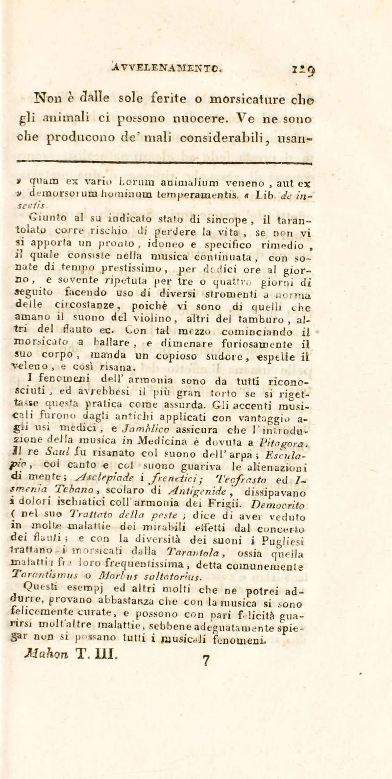 XL9 Non è dalle sole ferite o morsicature die gli animali ci possono nuocere. Ve ne sono che producono de’mali considerabili, usan- » quam ex vario i.orniti animuJium veneno , aut ex v demorso! uni hominum temperamentis. <t Lib de iti- seetìs Giunto al su indicalo stato di sincope , il taran¬ tolato corre rischio di perdere la vita , se non vi si apporta un pronto , idoneo e specifico rimedio , ii quale consiste nella musica continuata , con so¬ nate di tempo prestissimo, por dodici ore al gior¬ no, e sovente ripetuta per tre o quattro giorni di seguito facendo uso di diversi strumenti a nonna delle circostanze, poiché vi sono di quelli che amano il suono del violino, altri del tamburo, al¬ tri del flauto ec. Con tal mezzo cominciando ii morsicato a ballare, e dimenare furiosamente il suo corpo , manda un copioso sudore, espelle il veleno , e così risana. I fenomeni dell’ armonia sono da tutti ricono¬ sciuti , ed avjebbesi il più gran torto se si riget¬ tasse questa pratica come assurda. Gii accenti musi¬ cali furono dagli antichi applicati con vantaggio a- gii usi medici, e Jamàlico assicura che l'introdu¬ rne della musica in Medicina è dovuta a Vita gora. Il re Saul fu risanato col suono dell’arpa; Escula- p;o, col canto e col suono guariva le alienazioni di mente; yJ self pi a de i frenetici; Tee,fasto ed 1~ smema x ebano , scolaro di sint/genide , dissipavano i dolori ischiatici coll armonia de; Frigii. Democrito ( nel silo Trattato della peste ; dice di uvei veduto in molle malattie dei mirabili effetti dui concerto dei flauti ; e con la diversità dei suoni i Pugliesi trattano i morsicati dalla Tarantola, ossia quella malattia fi • loro frequentissima, detta comunemente Tarc.ntisir.us o Morbus saltator'ms. Questi esempj ed altri molti che ne potrei ad- ruue, piovano abbastanza che con la musica si sono felicemente curate, e possono con pari felicità Gua¬ rirsi molf,altre malattie, sebbene adeguatamente spie¬ gar non s! possano tutti i musicali fenomeni.