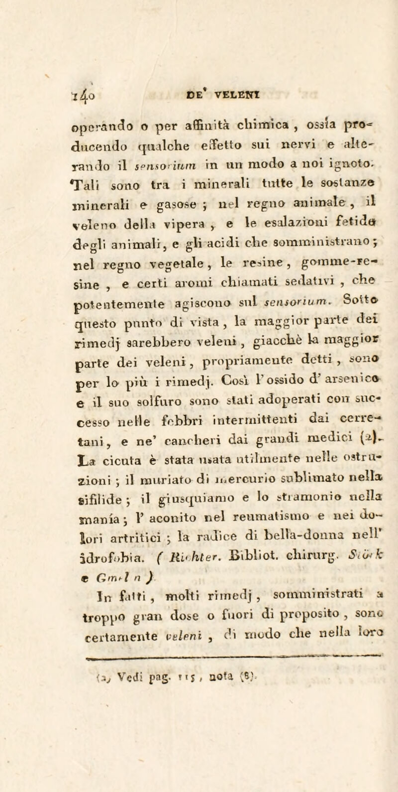 t4° operando o per affinità chimica , osila pro-= ducendo ([«alche effetto sui nervi e alte- rando il sensorinm in un modo a noi ignoto. Tali sono tra i minerali tutte le sostanze minerali e gasose ; nel regno animale, il veleno della vipera , e le esalazioni fetida degli animali, e gli acidi che somministrano; nel regno vegetale, le redine, gomme-re¬ sine , e certi aromi chiamati sedativi , che potentemente agiscono sul sensonum. Sotto questo punto di vista , la maggior parte dei rimedj sarebbero veleni , giacché la maggior parte dei veleni, propriamente detti , sono per lo più i rimedj. Cosi l’ossido d arsenico e il sno solfuro sono stati adoperati con suc¬ cesso nelle febbri intermittenti dai cene— tani, e ne’ cancheri dai grandi medici (2)- La cicuta è stata usata utilmente nelle ostru¬ zioni ; il murjato di mercurio sublimato neils sifilide; il giusquiamo e lo stramonio nella mania ; Y aconito nel reumatismo e nei do¬ lori artritici ; la radice di bella-donna nell' idrofobia. ( RL< hier. Bibliot. chirurg. Scwk e Gm*l n ) In folti , molti rimedj, somministrati a troppo gran dose o fuori di proposito , sono certamente veleni , di modo che nella loro <3, Vedi pag. nj , uofa (8J.