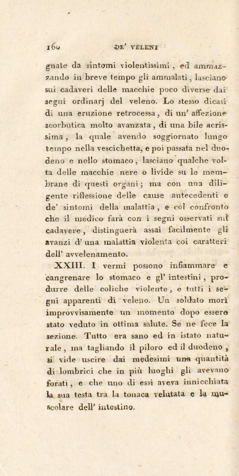 gnate da sintomi violentissimi , ed ammaz¬ zando in breve tempo gli ammalati, lasciano sui cadaveri delle macchie poco diverse dai segni ordinar] del veleno. Lo stesso dicasi di una eruzione retrocessa, di un’ affezione scorbutica molto avanzata, di una bile acris- sima , la quale avendo soggiornato lungo tempo nella vescichetta, e poi passata nel duo¬ deno e nello stomaco, lasciano qualche vol¬ ta delle macchie nere o livide su le mem¬ brane di questi organi ; ma con una dili¬ gente riflessione delle cause antecedenti e de’ sintomi della malattia , e col confronto che il medico farà con i segni osservati sul cadavere , distinguerà assai facilmente gli avanzi d’ una malattia violenta coi caratteri dell’ avvelenamento. XXIII. I vermi possono infiammare e cangrenare lo stomaco e gl’ intestini , pro¬ duire delle coliche violente, e tutti i se¬ gni apparenti di veleno. Un soldato morì improvvisamente un momento dopo essere stato veduto in ottima salute. Se ne fece la sezione. Tutto era sano ed in istato natu¬ rale, ma tagliando il piloro ed il duodeno , si vide uscire dai medesimi una quantità di lombrici che in più luoghi gli avevano forati, e che uno di essi aveva innicchiata la sua testa tra la tonaca velntata e la mu¬ scolare dell’ intestino.