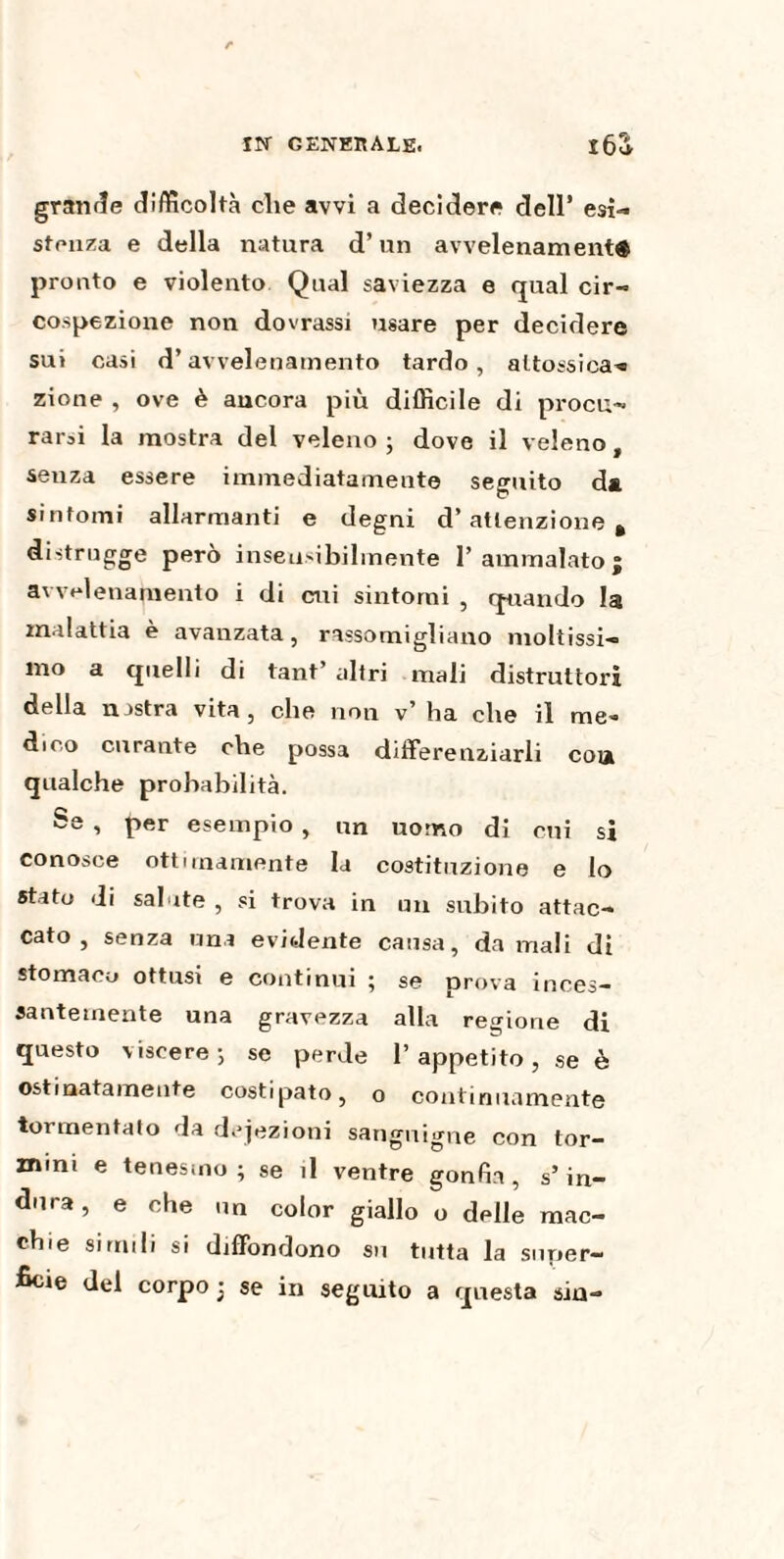 grande difficoltà che avvi a decidere dell’ esi¬ stenza e della natura d’un avvelenamenti pronto e violento Qual saviezza e qual cir¬ cospezione non dovrassi usare per decidere sui casi d’avvelenamento tardo, attossica’* zione , ove è ancora più difficile di procu¬ rarsi la mostra del veleno ; dove il veleno, senza essere immediatamente seguito da sintomi allarmanti e degni d’attenzione, distrugge però insensibilmente l’ammalato; avvelenamento i di cui sintomi , quando la malattia è avanzata, rassomigliano moltissi¬ mo a quelli di tant altri mali distruttori della nastra vita, che non v’ ha che il me¬ dico curante che possa differenziarli coia qualche probabilità. Se , per esempio , un uomo di cui si conosce ottimamente la costituzione e lo stato di salute , si trova in un subito attac¬ cato , senza una evidente causa, da mali di stomaco ottusi e continui ; se prova inces¬ santemente una gravezza alla regione di questo viscere; se perde l’appetito, se è ostinatamente costipato, o continuamente tormentato da dejezioni sanguigne con tor- mini e tenesmo; se il ventre gonfia, s’in¬ dura, e che un color giallo o delle mac¬ chie simili si diffondono su tutta la super¬ ficie del corpo ; se in seguito a questa sin-