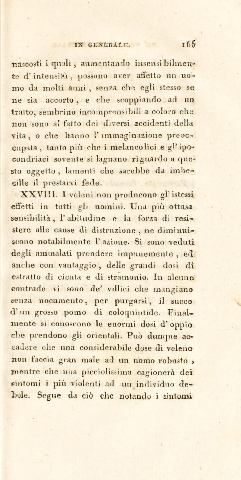 nascosti i quali , aumentando insensibilmen* te d’ intensità , possono aver affetto un uo¬ mo da molti anni , senza elio egli stesso se ne sia accorto , e che scoppiando ad un tratto, sembrino incomprensibili a coloro elio non sono ai fatto dei diversi accidenti della vita , o che hanno l’ immaginazione preoc¬ cupata , tanto più che i melancolici e gl’ipo¬ condriaci sovente si lagnano riguardo a que¬ sto oarsetto , lamenti che sarebbe da imbe- cille il prestarvi fede. XXVIII. I veleni non producono gl’ istessì effetti in tutti gli uomini. Una più ottusa sensibilità, l’abitudine e la forza di resi¬ stere alle cause di distruzione , ne diminui¬ scono notabilmente 1’ azione. Si sono veduti degli ammalati prendere impunemente , ed anche con vantaggio, delle grandi dosi di estratto di cicuta e di stramonio. In alcune contrade vi sono de’ villici che mangiano senza nocumento, per purgarsi, il succo d’un grosso pomo di coloquintide. Final¬ mente si conoscono le enormi dosi d’ oppio che prendono gli orientali. Può dunque ac¬ cadere che una considerabile dose di veleno non faccia gran male ad un nomo robnsto , mentre che ima picciolissima cagionerà dei cintomi i più violenti ad un individuo de¬ bole. Segue da ciò che notando i sintomi