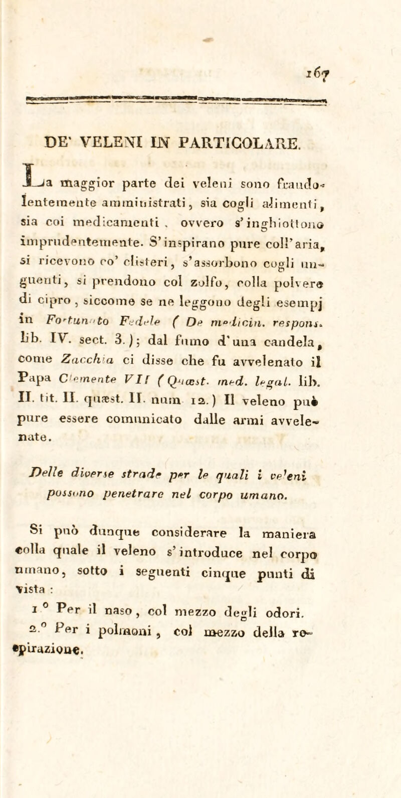 La maggior parte dei veleni sono frauda» Ienteraente amministrati, sia cogli alimenti, sia coi medicamenti . ovvero s’inghiotton© imprudentemente. S’inspirano pure coll’aria, si ricevono co’ clisteri, s’assorbono cogli un- guetiti, si prendono col zolfo, colla poivero di cipro , siccome se ne leggono degli esempj m Fo-tun 'to Fedele ( De medichi. responsi IV. sect. 3); dal fumo d'unì candela, come Zacchia ci disse che fu avvelenato il Papa Cimente VI! ( ÇPiasst- tned. legai. lib. II. tit. II. qufest. II. nana ia. ) Il veleno pu4 pure essere comunicato dalle armi avvele¬ nate. Delle diverse strade per le quali i ve'eni possono penetrare nel corpo umano. Si può dunque considerare la maniera «olla quale il veleno s’introduce nel corpo umano, sotto i seguenti cinque punti di Vista : i 0 Per il naso , col mezzo degli odori. 3, 0 I>ftr i polmoni , col mezzo della re- •p‘urazion«.