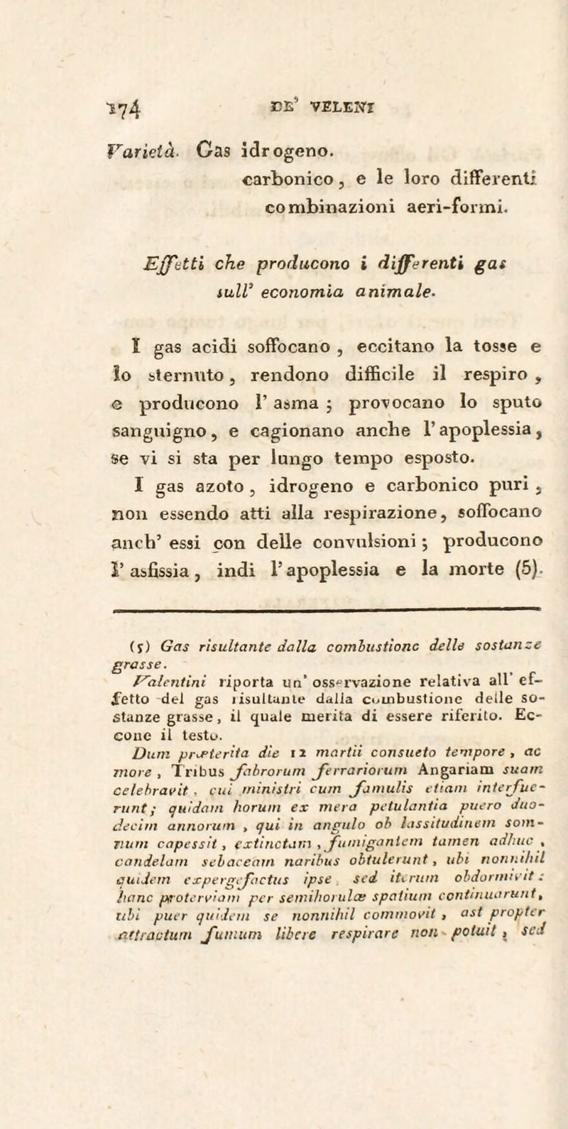 1^4 CE* veLENI Varietà■ Cas idrogeno. carbonico, e le loro differenti combinazioni aeri-formi. Effetti che producono i differenti gas tall’ economia animale- î gas acidi soffocano , eccitano la tosse e lo sternuto, rendono difficile il respiro , e producono 1’ asma ; provocano lo sputo sanguigno , e cagionano anche l’apoplessia , se vi si sta per lungo tempo esposto. I gas azoto , idrogeno e carbonico puri , non essendo atti alla respirazione, soffocano anch’ essi con delle convulsioni ; producono l’asfissia, indi l’apoplessia e la morte (5). (s) Gas risultante dalla combustione delle sostanze grasse. ... . . , . ,,, r /dilentini riporta un osservazione relativa all el¬ metto del gas iistillante dalla combustione delle so¬ stanze grasse, il quale merita di essere riferito. Ec¬ cone il testo. Durn preterita die iz martii consueto tempore, ac more , Tribus Jabrorum Jerrarìorum Angariata suarn celebravit , cui ministri curri Jamulis etiam interj'uc- runt; quidam horum ex mera petulantia puero duo- dediti annorum , qui in angulo ob iassitudiriem som¬ mi m capessit, extinctarn , fumìgantem tamen adhuc , candelam sebaceàm naribus obtulerunt, ubi nonnìhil eludetti expergffactus ipse sed iti rum obdorinivit : Itane piroterviain per semihorulce spalium continuarunt, ubi puer quidem se nonnìhil commovit , ast propter attraduni J'umum libere respirare non potait , sed