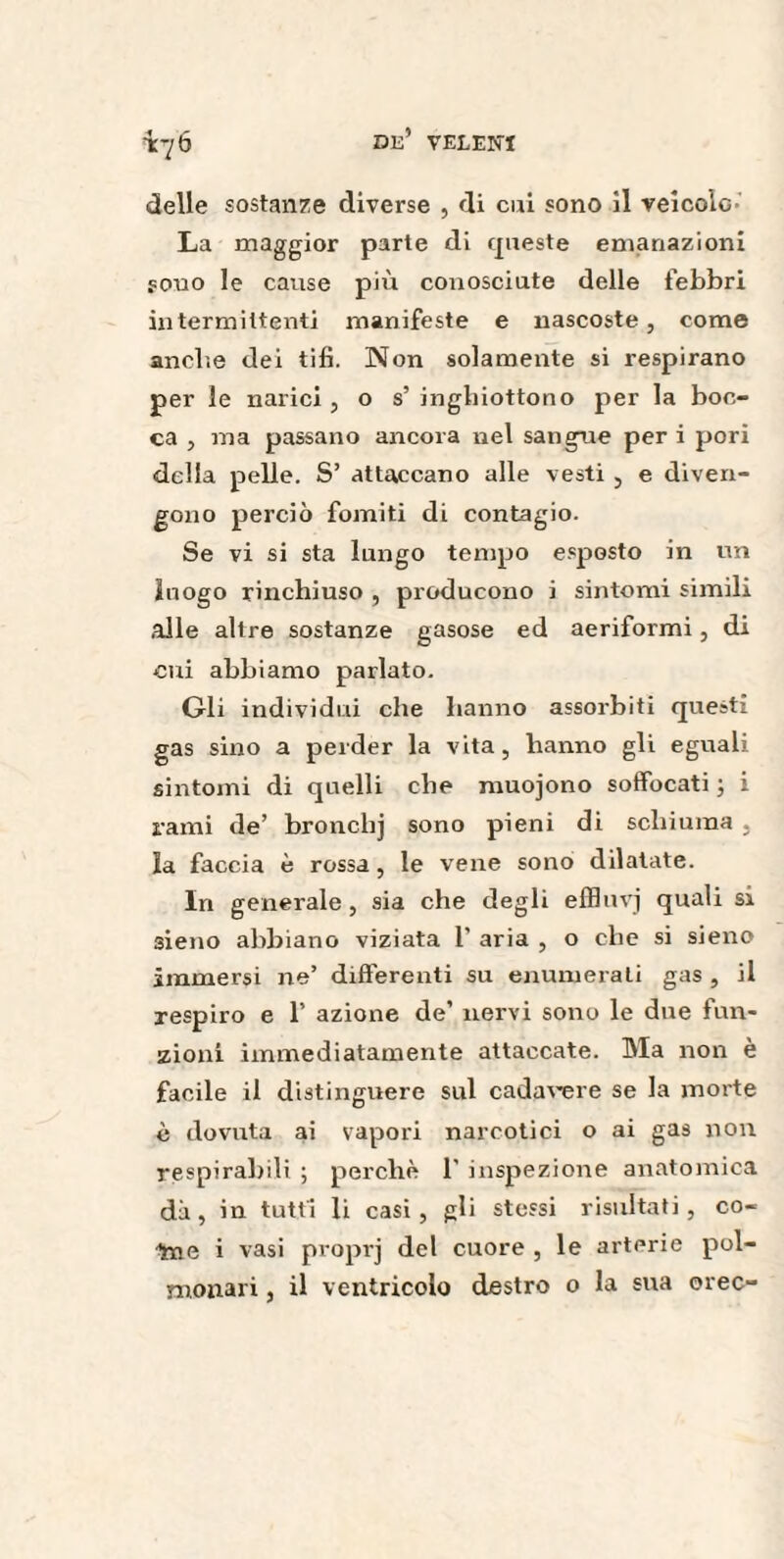 tt/6 delle sostanze diverse , di cui sono il veicolo La maggior parte di queste emanazioni sono le cause più conosciute delle febbri intermittenti manifeste e nascoste, come anche dei tifi. Non solamente si respirano per le narici , o s’ inghiottono per la boc¬ ca , ma passano ancora nel sangue per i pori della pelle. S’ attaccano alle vesti 3 e diven¬ gono perciò fomiti di contagio. Se vi si sta lungo tempo esposto in un luogo rinchiuso , producono i sintomi simili alle altre sostanze gasose ed aeriformi, di cui abbiamo parlato. Gli individui che hanno assorbiti questi gas sino a perder la vita, hanno gli eguali sintomi di quelli che muojono soffocati ; i rami de’ bronchj sono pieni di schiuma , la faccia è rossa, le vene sono dilatate. In generale, sia che degli effluvj quali si sieno abbiano viziata 1' aria , o che si sieno immersi ne’ differenti su enumerati gas , il respiro e 1’ azione de’ nervi sono le due fun¬ zioni immediatamente attaccate. Ma non e facile il distinguere sul cadavere se la morte è dovuta ai vapori narcotici o ai gas non respirabili ; perchè 1' inspezione anatomica dà, in tutti li casi, gli stessi risultati, co- ■%ne i vasi proprj del cuore , le arterie pol¬ monari , il ventricolo destro o la sua orec-