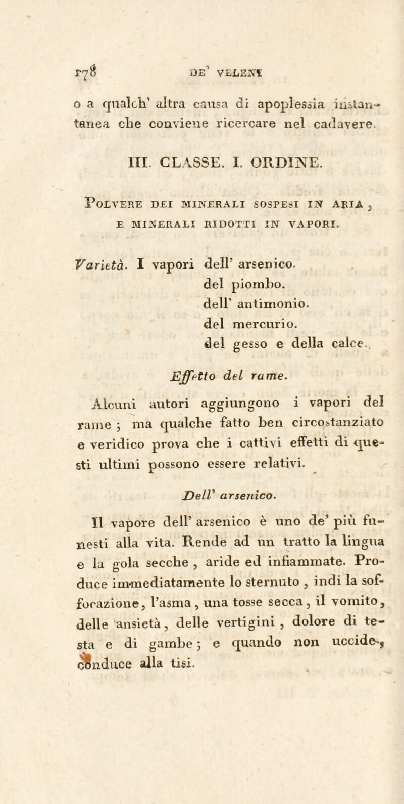 o a qualch’ ultra causa di apoplessia instan- tanea che conviene ricercare nel cadavere III CLASSE. I. ORDINE. Polvere dei minerali sospesi in aria , E MINERALI RIDOTTI IN VAPORI. Varietà■ I vapori dell’ arsenico. del piombo. dell’ antimonio. del mercurio. del gesso e della calce. Effetto del rame. Alcuni autori aggiungono i vapori del rame ; ma qualche fatto ben circostanziato e veridico prova che i cattivi effetti di que¬ sti ultimi possono essere relativi. Dell' arsenico. Il vapore dell’ arsenico è uno de’ più fu¬ nesti alla vita. Rende ad un tratto la lingua e la gola secche , aride ed infiammate. Pro¬ duce immediatamente lo sternuto , indi la sof¬ focazione, l’asma, una tosse secca, il vomito, delle ansietà, delle vertigini, dolore di te¬ sta e di gambe ; e quando non uccide-, conduce alla tisi.