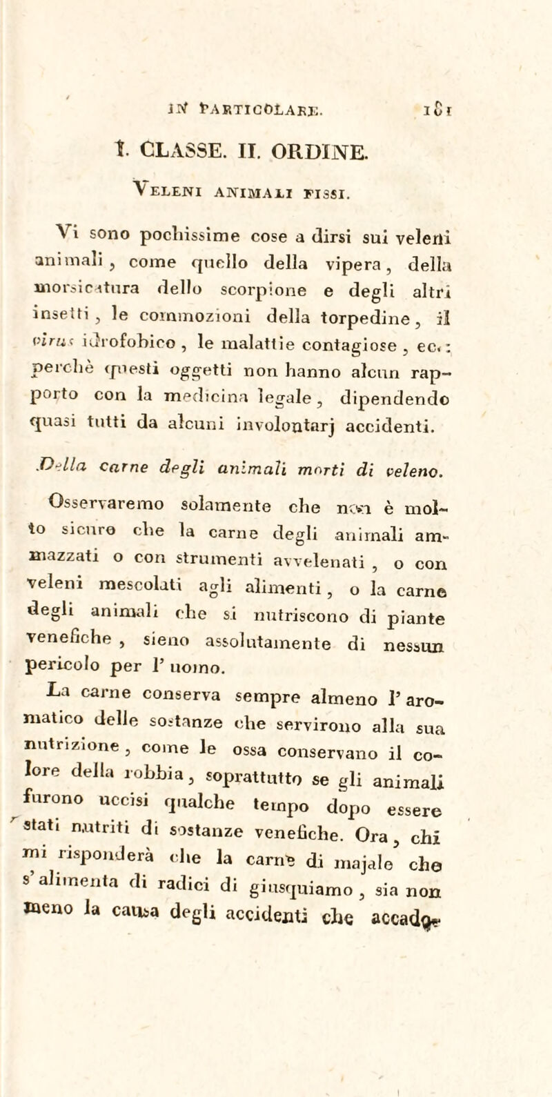 t. CLASSE. II. ORDINE. Veleni animali fissi. Vi sono pochissime cose a dirsi sui velerà animali, come quello della vipera, della morsicatura dello scorpione e degli altri insetti , le commozioni della torpedine, il virac idrofobico, le malattie contagiose, ec<: perche questi oggetti non hanno alcun rap¬ porto con la medicina legale , dipendendo quasi tutti da alcuni involoutarj accidenti. .Della carne degli animali morti di veleno. Ossenaremo solamente che ntn è mol¬ to sicuro che la carne degli animali am¬ mazzati o con strumenti avvelenati , o con veleni mescolati agli alimenti, o la carne degli animali che si nutriscono di piante venefiche , sieno assolutamente di nessun pericolo per 1’ uomo. La carne conserva sempre almeno T aro¬ matico delle sostanze che servirono alla sua nutrizione, come le ossa conservano il co¬ lore della lobbia, soprattutto se gli animali furono uccisi qualche tempo dopo essere r stati nutriti di sostanze venefiche. Ora, chi mi risponderà che la carati di majale che s alimenta di radici di giusquiamo , sia non meno la causa degli accidenti che accadde