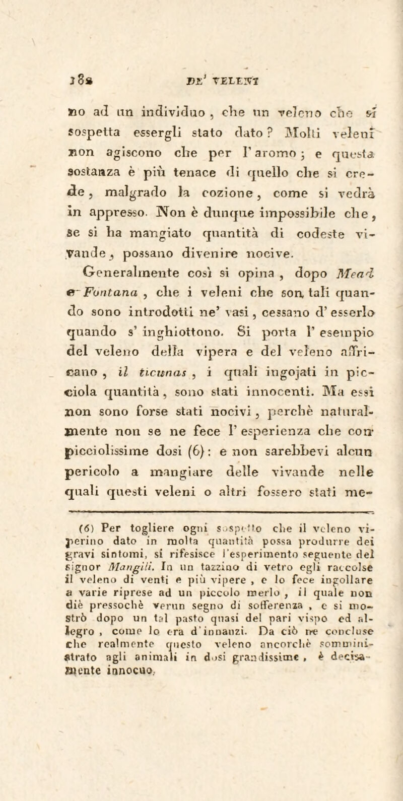 vi:1 tele;vi j3» »o ad un individuo , che un veleno che w sospetta essergli stato dato ? Molli veleni non agiscono che per I’aromoj e questa sostanza è più tenace di quello che si cre¬ de , malgrado la cozione, come si vedrà in appresso. Non è dunque impossibile che, se si ha mangiato quantità di codeste vi¬ vande , possano divenire nocive. Generalmente così si opina , dopo Mead Fontana , che i veleni che son, tali quan¬ do sono introdotti ne’ vasi, cessano d’esserlo quando s’ inghiottono. Si porta 1’ esempio del veleno della vipera e del veleno mTri- cano , il ticunas , i quali ingojati in pic- ciola quantità , sono stati innocenti. Ma essi non sono forse stati nocivi, perchè natural¬ mente non se ne fece 1’ esperienza che con- picciolissime dosi (6): e non sarebbevi alcun pericolo a mangiare delle vivande nelle quali questi veleni o altri fossero stati me¬ lò) Per togliere ogni sospetto die il veleno vi¬ perino dato in molta quantità possa produrre dei gravi sintomi, si rifesisce l'esperimento seguente dei signor Mangili. In un tazzine» di vetro egli raccolse il veleno di venti e più vipere , e lo fece ingollare a varie riprese ad un piccolo merlo , il quale non diè pressoché verun segno di sofferenza , c si mo¬ strò dopo un tal pasto quasi del pari vispo ed al¬ legro , come lo era d'innanzi. Da ciò ire concluse che realmente questo veleno ancorché sommini¬ strato agli animali in dosi grandissime , è deci-oa- mente innocuo..