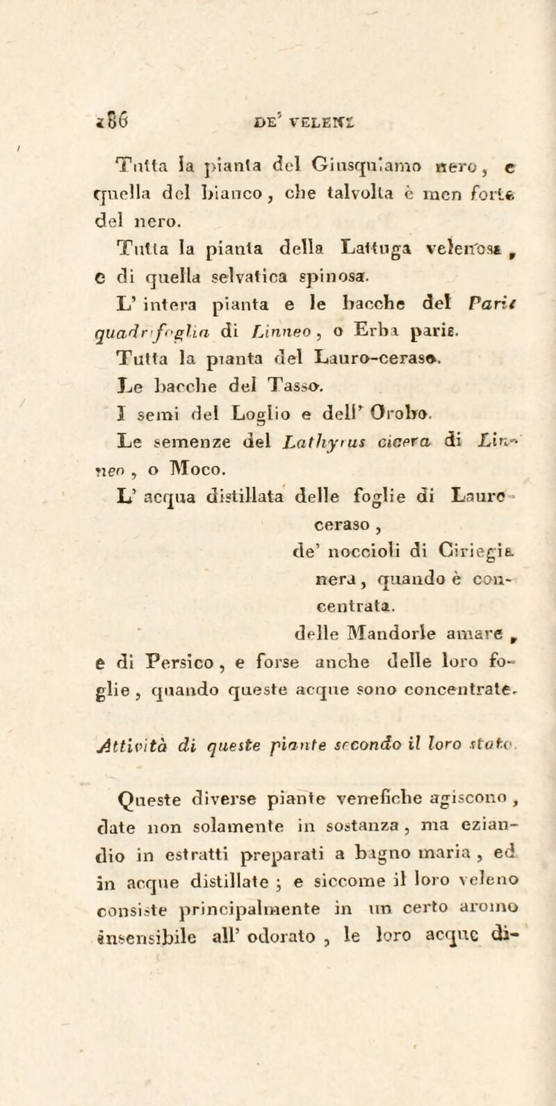 Tutta la pianta del Giusquiamo nero, e quella del bianco, che talvolta è men fori* del nero. Tutta la pianta della Lattuga velerfos* r e di quella selvatica spinosa. L’ intera pianta e le bacche del Parit quadrifoglia di Linneo, o Erba paris. Tutta la pianta del Lauro-ceraso. Le bacche del Tasso. 3 semi del Loglio e deli* Orobo. Le semenze del Latliyius ciaera di Lin* Yieo , o TVIoco. L’ acqua distillata delle foglie di Lauro ceraso , de’ noccioli di Giriegìa nera , quando è con¬ centrata. delle Mandorle amare , e di Persico , e forse anche delle loro fo¬ glie, quando queste acque sono concentrate- Attività di queste piante secondo il loro stato Queste diverse piante venefiche agiscono , date non solamente in sostanza , ma ezian¬ dio in estratti preparati a bagno maria , ed in acque distillate ; e siccome il loro veleno consiste principalmente in un certo aroino insensibile all’ odoralo , le loro acque di-