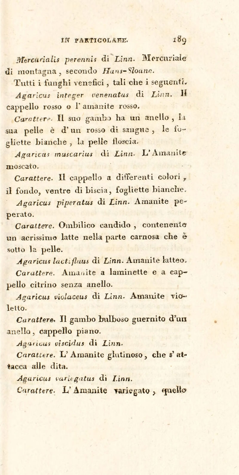 fflercunalis perennis di Lini 1. Mercuriale di montagna, secondo Hans-Slonnn. Tutti i funghi venefici, tali che i seguenti. Agaricus integer oenenatus di Liuti- H cappello rosso o 1' amanite rosso. Carattere- Il suo gambo ha un anello , Li sua pelle è d’un rosso di sangue , le io- ghette bianche , la pelle floscia. Agaricus musccirius di Lina- L’Amanite moscato. Carattere- Il cappello a differenti colori r il fondo, ventre di biscia, fogliette bianche. Agaricus piperatus di Lina- Amanite pe¬ perato. Carattere. Ombilico candido , contenente un acrissimo latte nella parte carnosa che è sotto la pelle. Aga rieur lactifluus di Linn. Amanite latteo. Carattere. Amanite a laminette e a cap¬ pello citrino senza anello. Agaricus vioiaceus di Linn- Amanite vio¬ letto. Carattere. Il gambo bulboso guernito d’un anello, cappello piano. Agnricus viscidus di Linn- Carattere. L’ Amanite glutinoso, che s’at¬ tacca alle dita. Agaricus variegutus di I.inn. Carattere. L’Amanite variegato , (pello