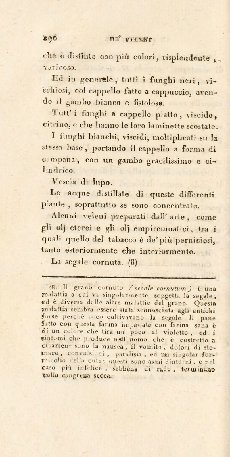 DE yELHHT *()à cli« è distinto con più colori, risplendente t varicoso. Ed in generale, tutti i fungili neri, yi- schiosi, col cappello fatto a cappuccio, aven¬ do il gambo bianco e fistolosa. T’utt'i fungili a cappello piatto, viscido, citrino, e die hanno le loro laminette scostate. 1 funghi bianchi, viscidi, moltiplicati su la stessa base , portando il cappello a forma di campana, con un gambo gracilissimo c ci¬ lindrico. Vescia di lupo. Le acque distillate di queste differenti piante , soprattutto se sono concentrate. Alcuni veleni preparali dall’arte, come gli olj eterei e gli olj empireumatici, tra i quali quello del tabacco è de’più perniciosi, tanto esteriormente che interiormente. La segale cornata. (3) (£ Il grano cornuto (serale cornutum J è lina jn.flaHia a cui v> singolarmente soggetta la segale, ed è diversa dalle altre malattie del grano. Questa malattia sembra essere slata sconosciuta agli antichi i use pei c li è poco coltivavano la segale II pane fitto con questa farina impastata con farina sana c t'i un colore che tira un poco al violetto , cd i sintomi che produce ntH uomo che è costretto a cibarseli sono la nausea, il vomito, dolo i di sto¬ maco, convulsioni , paralisi* , cd un singoiar for¬ micolio della cute; uuesti sono assai diuturni, e nel caso piu infelicé , sebbene di rado , terminano Voila caugrma secca.