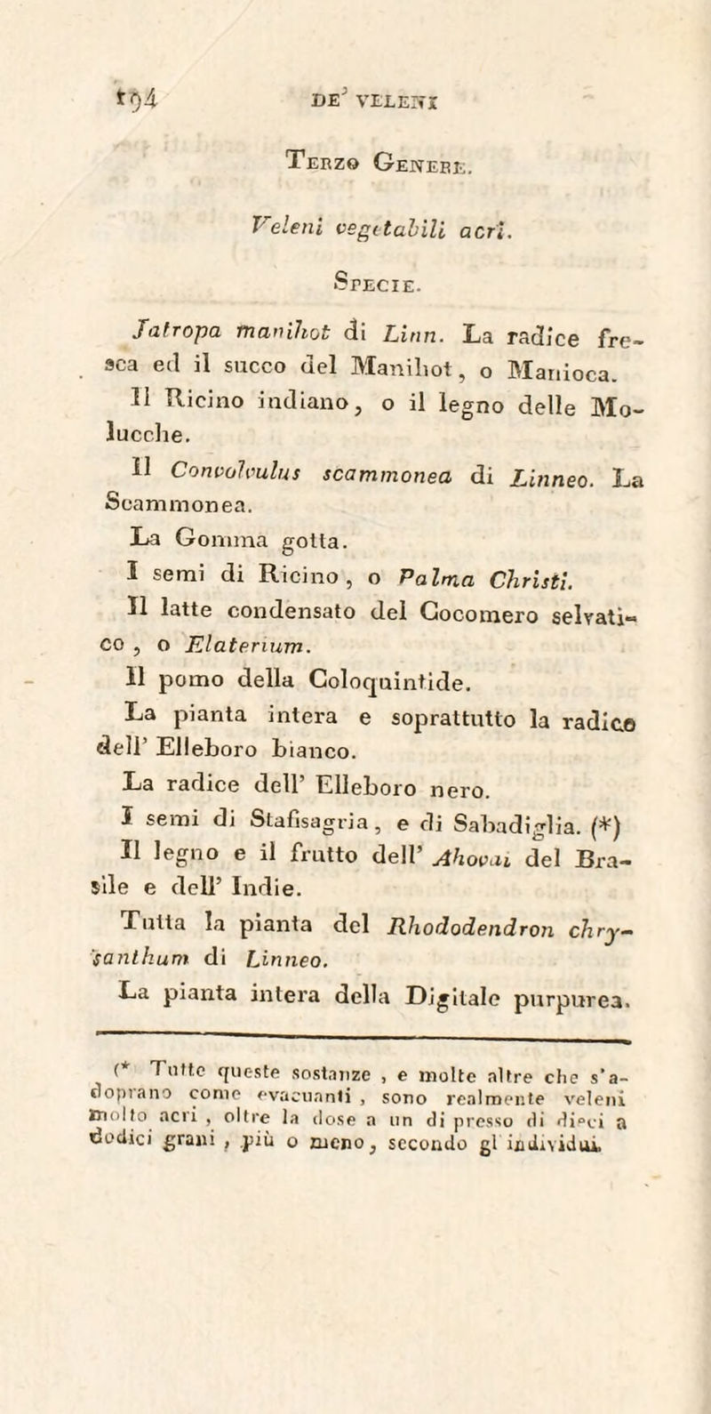 Terzo Genere. Veleni vegetabili acri. Specie. Jatropa manihot di Limi. La radice fre¬ sca ed il succo del Maniliot, o Manioca. Il Ricino indiano, o il legno delle Mo- lucche. Il Convalvulus scammonea di Linneo. La Scammonea. La Gomma gotta. I semi di Ricino, o Palma Christi. II latte condensato del Cocomero seirati-* co , o Elaterium. Il pomo della Coloquintide. La pianta intera e soprattutto la radica dell’ Elleboro b ianco. La radice dell’ Elleboro nero. I semi di Stafisagria, e di Sabadìglia. (*) II legno e il frutto dell’ Ahovai del Bra¬ sile e dell’ Indie. Lutta la pianta del Rhododendron chry- santhum di Linneo. La pianta intera della Digitale purpurea. (* Tutte queste sostanze , e molte altre che s’a- oopiano come evacuanti , sono realmente veleni molto acri , oltre la dose a un di presso di di°ci a dodici grani , più o meno, secondo gl individui.