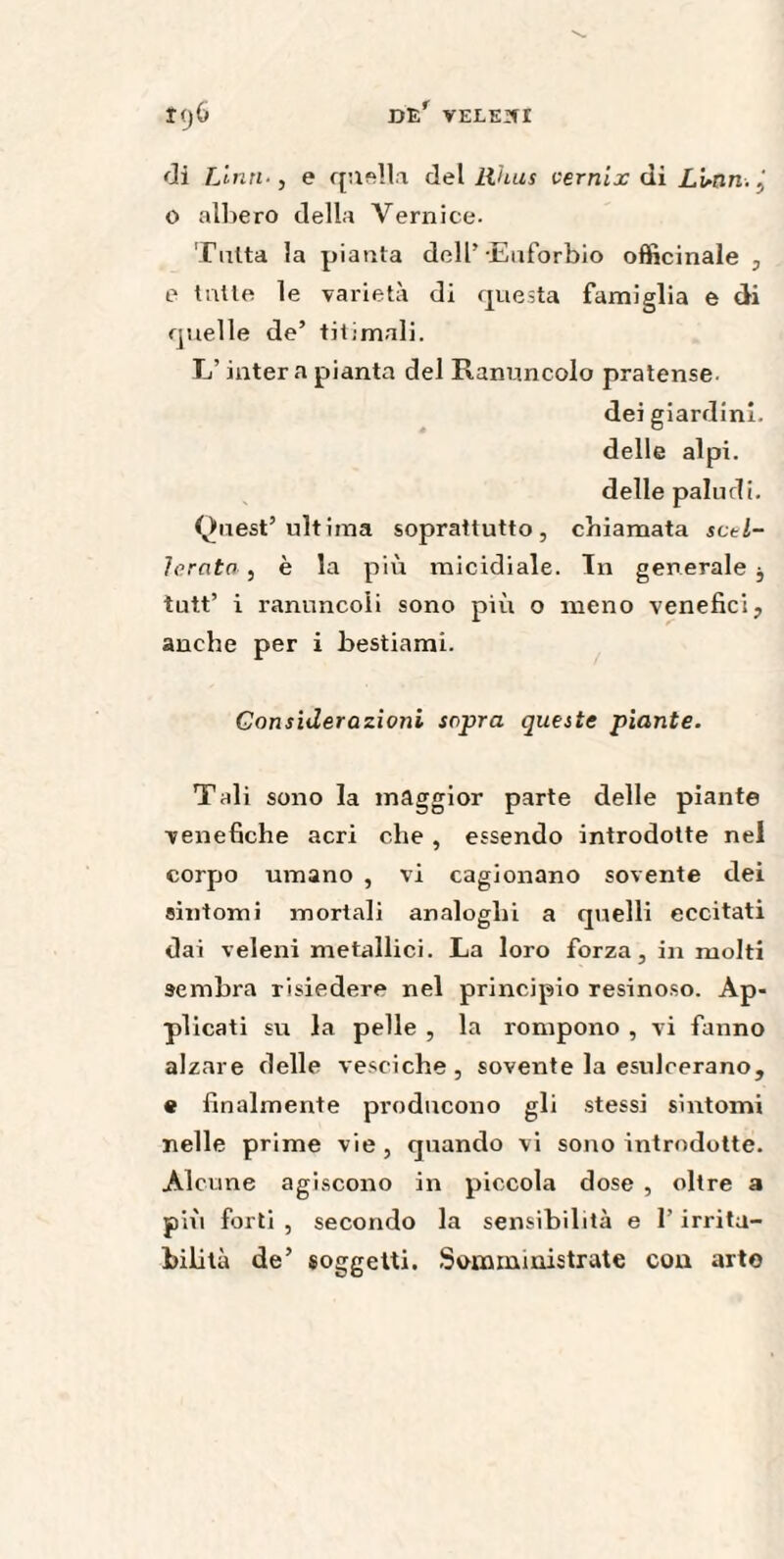 di Lina-, e quella del Rhus vernix di Lunn. , o albero della Vernice. Tutta la pianta dell’Euforbio officinale , e tutte le varietà di questa famiglia e di quelle de’ ti ti mali. L’intera pianta del Ranuncolo pratense- dei giardini, delle alpi, delle paludi. Quest’ultima soprattutto, chiamata sctl- Icrato , è la più micidiale. In generale $ tutt’ i ranuncoli sono più o meno venefici, anche per i bestiami. Considerazioni sopra queste piante. Tali sono la maggior parte delle piante venefiche acri che , essendo introdotte nel corpo umano , vi cagionano sovente dei sintomi mortali analoghi a quelli eccitati dai veleni metallici. La loro forza, in molti sembra risiedere nel principio resinoso. Ap¬ plicati su la pelle , la rompono , vi fanno alzare delle vesciche, sovente la esulcerano, e finalmente producono gli stessi sintomi nelle prime vie, quando vi sono introdotte. Alcune agiscono in piccola dose , oltre a più forti , secondo la sensibilità e l’irrita¬ bilità de’ soggetti. Somministrate con arto