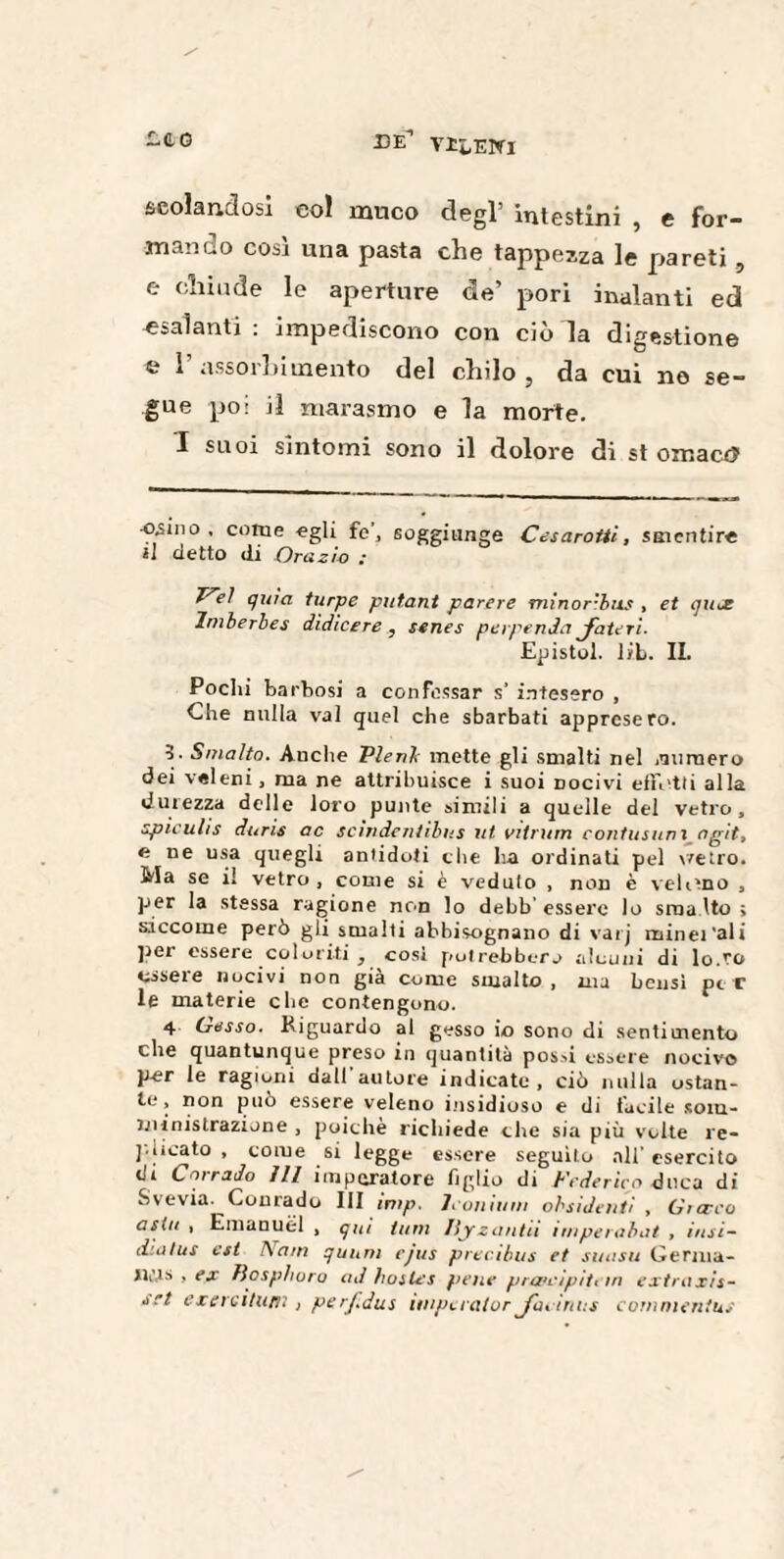 eco EE VliENl scolandosi eoi muco degl’ intestini , e for¬ mando così una pasta che tappezza le pareti, e chiude le aperture de’ pori inalanti ed «salanti : impediscono con ciò la digestione e l’assorbimento del chilo, da cui ne se¬ gue poi il marasmo e la morte. I suoi sintomi sono il dolore di st omactì ■osino, come egli fe, soggiunge Cesarotti, smentire *1 detto di Orazio ; Cel quia turpe putant parere minor-bus , et quce Imberbes didieere , senes perpenda jfateri. Epistol. liti. II. Pochi barbosi a confessar s' intesero , Che nulla vai quel che sbarbati appresero. 5. Smalto. Anche Pieni inette gli smalti nel .numero dei veleni, ma ne attribuisce i suoi docìvì effetti alla durezza delle loro punte simili a quelle del vetro, spiculis duris ac scìndentìbus ut vitrum contusimi agit, n ne usa quegli antidoti che ha ordinati pel vetro. Ma se il vetro , come si è veduto , non è veleno , per la stessa ragione non lo debb’ essere lo sma Ito ; siccome però gli smalti abbisognano di varj minerali per essere coloriti , cosi potrebbero alcuni di lo.ro essere nocivi non già come smalto, ma bensì per le materie clic contengono. 4 Cesso. Riguardo al gesso io sono di sentimento che quantunque preso in quantità possi essere nocivo per le ragioni dall autore indicate , ciò nulla ostan¬ te, non può essere veleno insidioso e di tacile som¬ ministrazione , poiché richiede che sia più volte re¬ plicato , come si legge essere seguito all’ esercito eh Corrado 111 imperatore figlio di Federico duca di .S ve via. Courado III inip. Jconium obsidenti , Gì creo asili , Emanuel , qui timi llyzantii ìmperabat , itisi- liiülus est !\am qunm cjus precibus et smisti Germa¬ ni,is , ex Bosphoro ad hostes pene prwcipiti in extra xis- srt esercitimi, perf.dus impuator Jai inns commenius